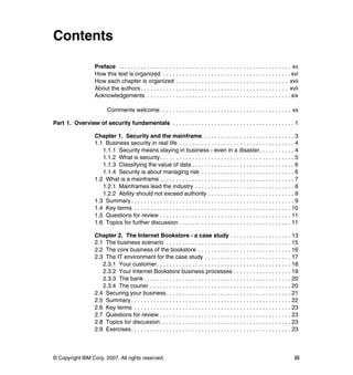 © Copyright IBM Corp. 2007. All rights reserved. iii
Contents
Preface . . . . . . . . . . . . . . . . . . . . . . . . . . . . . . . . . . . . . . . . . . . . . . . . . . . . . . xv
How this text is organized . . . . . . . . . . . . . . . . . . . . . . . . . . . . . . . . . . . . . . . . xvi
How each chapter is organized . . . . . . . . . . . . . . . . . . . . . . . . . . . . . . . . . . . xvii
About the authors. . . . . . . . . . . . . . . . . . . . . . . . . . . . . . . . . . . . . . . . . . . . . . xvii
Acknowledgements . . . . . . . . . . . . . . . . . . . . . . . . . . . . . . . . . . . . . . . . . . . . . xix
Comments welcome . . . . . . . . . . . . . . . . . . . . . . . . . . . . . . . . . . . . . . . . . xx
Part 1. Overview of security fundamentals . . . . . . . . . . . . . . . . . . . . . . . . . . . . . . . . . . . . . . 1
Chapter 1. Security and the mainframe. . . . . . . . . . . . . . . . . . . . . . . . . . . . . 3
1.1 Business security in real life . . . . . . . . . . . . . . . . . . . . . . . . . . . . . . . . . . . . 4
1.1.1 Security means staying in business - even in a disaster. . . . . . . . . . . 4
1.1.2 What is security. . . . . . . . . . . . . . . . . . . . . . . . . . . . . . . . . . . . . . . . . . 5
1.1.3 Classifying the value of data . . . . . . . . . . . . . . . . . . . . . . . . . . . . . . . . 6
1.1.4 Security is about managing risk . . . . . . . . . . . . . . . . . . . . . . . . . . . . . 6
1.2 What is a mainframe . . . . . . . . . . . . . . . . . . . . . . . . . . . . . . . . . . . . . . . . . . 7
1.2.1 Mainframes lead the industry . . . . . . . . . . . . . . . . . . . . . . . . . . . . . . . 8
1.2.2 Ability should not exceed authority . . . . . . . . . . . . . . . . . . . . . . . . . . . 9
1.3 Summary . . . . . . . . . . . . . . . . . . . . . . . . . . . . . . . . . . . . . . . . . . . . . . . . . . . 9
1.4 Key terms . . . . . . . . . . . . . . . . . . . . . . . . . . . . . . . . . . . . . . . . . . . . . . . . . 10
1.5 Questions for review . . . . . . . . . . . . . . . . . . . . . . . . . . . . . . . . . . . . . . . . . 11
1.6 Topics for further discussion . . . . . . . . . . . . . . . . . . . . . . . . . . . . . . . . . . . 11
Chapter 2. The Internet Bookstore - a case study . . . . . . . . . . . . . . . . . . . 13
2.1 The business scenario . . . . . . . . . . . . . . . . . . . . . . . . . . . . . . . . . . . . . . . 15
2.2 The core business of the bookstore . . . . . . . . . . . . . . . . . . . . . . . . . . . . . 16
2.3 The IT environment for the case study . . . . . . . . . . . . . . . . . . . . . . . . . . . 17
2.3.1 Your customer. . . . . . . . . . . . . . . . . . . . . . . . . . . . . . . . . . . . . . . . . . 18
2.3.2 Your Internet Bookstore business processes . . . . . . . . . . . . . . . . . . 19
2.3.3 The bank . . . . . . . . . . . . . . . . . . . . . . . . . . . . . . . . . . . . . . . . . . . . . . 20
2.3.4 The courier . . . . . . . . . . . . . . . . . . . . . . . . . . . . . . . . . . . . . . . . . . . . 20
2.4 Securing your business . . . . . . . . . . . . . . . . . . . . . . . . . . . . . . . . . . . . . . . 21
2.5 Summary . . . . . . . . . . . . . . . . . . . . . . . . . . . . . . . . . . . . . . . . . . . . . . . . . . 22
2.6 Key terms . . . . . . . . . . . . . . . . . . . . . . . . . . . . . . . . . . . . . . . . . . . . . . . . . 23
2.7 Questions for review . . . . . . . . . . . . . . . . . . . . . . . . . . . . . . . . . . . . . . . . . 23
2.8 Topics for discussion. . . . . . . . . . . . . . . . . . . . . . . . . . . . . . . . . . . . . . . . . 23
2.9 Exercises. . . . . . . . . . . . . . . . . . . . . . . . . . . . . . . . . . . . . . . . . . . . . . . . . . 23
 