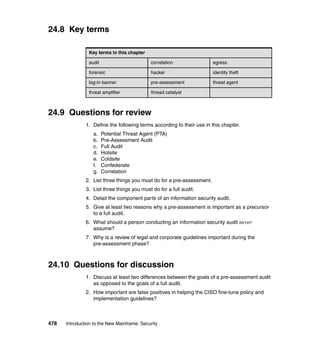 478 Introduction to the New Mainframe: Security
24.8 Key terms
24.9 Questions for review
1. Define the following terms according to their use in this chapter.
a. Potential Threat Agent (PTA)
b. Pre-Assessment Audit
c. Full Audit
d. Hotsite
e. Coldsite
f. Confederate
g. Correlation
2. List three things you must do for a pre-assessment.
3. List three things you must do for a full audit.
4. Detail the component parts of an information security audit.
5. Give at least two reasons why a pre-assessment is important as a precursor
to a full audit.
6. What should a person conducting an information security audit never
assume?
7. Why is a review of legal and corporate guidelines important during the
pre-assessment phase?
24.10 Questions for discussion
1. Discuss at least two differences between the goals of a pre-assessment audit
as opposed to the goals of a full audit.
2. How important are false positives in helping the CISO fine-tune policy and
implementation guidelines?
Key terms in this chapter
audit correlation egress
forensic hacker identity theft
log-in banner pre-assessment threat agent
threat amplifier thread catalyst
 
