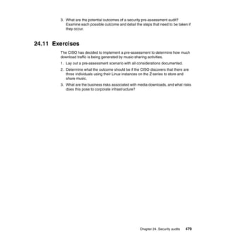 Chapter 24. Security audits 479
3. What are the potential outcomes of a security pre-assessment audit?
Examine each possible outcome and detail the steps that need to be taken if
they occur.
24.11 Exercises
The CISO has decided to implement a pre-assessment to determine how much
download traffic is being generated by music-sharing activities.
1. Lay out a pre-assessment scenario with all considerations documented.
2. Determine what the outcome should be if the CISO discovers that there are
three individuals using their Linux instances on the Z-series to store and
share music.
3. What are the business risks associated with media downloads, and what risks
does this pose to corporate infrastructure?
 