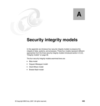 © Copyright IBM Corp. 2007. All rights reserved. 483
Appendix A. Security integrity models
In this appendix we introduce four security integrity models to preserve the
integrity of data, systems, and processes. These four models represent different
approaches from the three security integrity models introduced earlier in 3.3.2,
“Integrity models” on page 36.
The four security integrity models examined here are:
Biba model
Goguen-Meseguer model
Clark-Wilson model
Brewer-Nash model
A
 