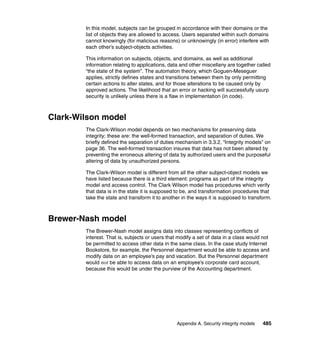 Appendix A. Security integrity models 485
In this model, subjects can be grouped in accordance with their domains or the
list of objects they are allowed to access. Users separated within such domains
cannot knowingly (for malicious reasons) or unknowingly (in error) interfere with
each other’s subject-objects activities.
This information on subjects, objects, and domains, as well as additional
information relating to applications, data and other miscellany are together called
“the state of the system”. The automaton theory, which Goguen-Meseguer
applies, strictly defines states and transitions between them by only permitting
certain actions to alter states, and for those alterations to be caused only by
approved actions. The likelihood that an error or hacking will successfully usurp
security is unlikely unless there is a flaw in implementation (in code).
Clark-Wilson model
The Clark-Wilson model depends on two mechanisms for preserving data
integrity; these are: the well-formed transaction, and separation of duties. We
briefly defined the separation of duties mechanism in 3.3.2, “Integrity models” on
page 36. The well-formed transaction insures that data has not been altered by
preventing the erroneous altering of data by authorized users and the purposeful
altering of data by unauthorized persons.
The Clark-Wilson model is different from all the other subject-object models we
have listed because there is a third element: programs as part of the integrity
model and access control. The Clark Wilson model has procedures which verify
that data is in the state it is supposed to be, and transformation procedures that
take the state and transform it to another in the ways it is supposed to transform.
Brewer-Nash model
The Brewer-Nash model assigns data into classes representing conflicts of
interest. That is, subjects or users that modify a set of data in a class would not
be permitted to access other data in the same class. In the case study Internet
Bookstore, for example, the Personnel department would be able to access and
modify data on an employee’s pay and vacation. But the Personnel department
would not be able to access data on an employee’s corporate card account,
because this would be under the purview of the Accounting department.
 