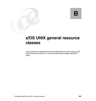 © Copyright IBM Corp. 2007. All rights reserved. 487
Appendix B. z/OS UNIX general resource
classes
In this appendix we describe the security profiles that are used to protect z/OS
UNIX functions (the FACILITY class) and z/OS UNIX privileges (UNIXPRIV
class).
B
 