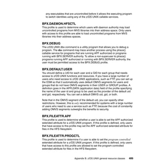 Appendix B. z/OS UNIX general resource classes 489
any executables that are uncontrolled before it allows the executing program
to switch identities using any of the z/OS UNIX callable services.
BPX.DAEMON.HFSCTL
This profile is used to determine which users with daemon authority may load
uncontrolled programs from MVS libraries into their address space. Only users
with access to this profile are able to load uncontrolled programs from MVS
libraries into their address spaces.
BPX.DEBUG
The z/OS UNIX dbx command is a utility program that allows you to debug a
program. The dbx command may trace another process using the ptrace()
callable service for programs that are running APF authorized or programs
running with BPX.SERVER authority. To allow a non-superuser to ptrace()
programs running APF authorized or running with BPX.SERVER authority, the
user must be permitted access to the BPX.DEBUG profile.
BPX.DEFAULT.USER
You should define a UID for each user and a GID for each group that needs
access to z/OS UNIX functions and resources. If you have a large number of
users who need access to z/OS UNIX applications, such as FTP, you can set up
the ESM so that it automatically uses default OMVS segments for users and
groups that do not have OMVS segments in their USER or GROUP profiles. A
definition goes in the APPLDATA (application data) field of the profile specifying
the name of the user id and group to be used as the provider of the default uid
and gid, respectively. You can set a default OMVS uid, gid, or both.
Note that in the OMVS segment of the default uid, you can specify other
restrictions. However, this is only recommended for systems with a large number
of users who need to use a service such as FTP, because the cost of constantly
adding OMVS segments outweighs the benefits to security.
BPX.FILEATTR.APF
This profile is used to determine whether a user is able to set the APF authorized
extended attribute for a z/OS UNIX program. If this profile is defined, only users
that have access to this profile may set the APF authorized extended attribute for
files in the HFS filesystem.
BPX.FILEATTR.PROGCTL
This profile is used to determine if a user is able to set the program controlled
extended attribute for a z/OS UNIX program. If this profile is defined, only users
that have access to this profile are allowed to set the program controlled
extended attribute for files in the HFS filesystem.
 