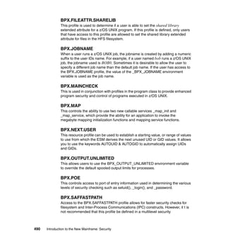490 Introduction to the New Mainframe: Security
BPX.FILEATTR.SHARELIB
This profile is used to determine if a user is able to set the shared library
extended attribute for a z/OS UNIX program. If this profile is defined, only users
that have access to this profile are allowed to set the shared library extended
attribute for files in the HFS filesystem.
BPX.JOBNAME
When a user runs a z/OS UNIX job, the jobname is created by adding a numeric
suffix to the user IDs name. For example, if a user named bob runs a z/OS UNIX
job, the jobname used is BOB0. Sometimes it is desirable to allow the user to
specify a different job name than the default job name. If the user has access to
the BPX.JOBNAME profile, the value of the _BPX_JOBNAME environment
variable is used as the job name.
BPX.MAINCHECK
This is used in conjunction with profiles in the program class to provide enhanced
program security and control of programs executed in z/OS UNIX.
BPX.MAP
This controls the ability to use two new callable services _map_init and
_map_service, which provide the ability for an application to invoke the
megabyte mapping initialization functions and mapping service functions.
BPX.NEXT.USER
This resource profile can be used to establish a starting value, or range of values
to use from which the ESM derives the next unused UID or GID values. It allows
you to use the keywords AUTOUID & AUTOGID to automatically assign UIDs
and GIDs.
BPX.OUTPUT.UNLIMITED
This allows users to use the BPX_OUTPUT_UNLIMITED environment variable
to override the default spooled output limits for processes.
BPX.POE
This controls access to port of entry information used in determining the various
levels of security checking such as setuid(), _login(), and _password.
BPX.SAFFASTPATH
Access to the BPX.SAFFASTPATH profile allows for faster security checks for
filesystem and Inter-Process Communications (IPC) constructs. However, it t is
not recommended that this profile be defined in a multilevel security
 