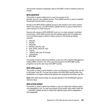 Appendix B. z/OS UNIX general resource classes 491
environment, because it bypasses calls to the ESM in order to speed up security
checks.
BPX.SERVER
This profile is used to determine if a user has access to the
pthread_security_np() callable service. This callable service is used to establish
thread level security within a process.
Access to the BPX1ACK() callable service is also based on the user’s access
level to this resource. The BPX1ACK() callable service is used to determine a
user’s access to a z/OS resource.
Servers with access to BPX.SERVER must run in a clean program controlled
environment. z/OS UNIX ensures that the address space has not loaded any
non-controlled programs before it allows access to the following callable
services:
seteuid()
setuid()
setreuid()
pthread_security_np()
auth_check_resource_np()
_login()
_spawn() with user ID change
_password()
BPX.SMF
This profile is used to determine whether a user can write a System Management
Facility (SMF) record or not. If the user has access to the BPX.SMF profile,
programs run by the user may write SMF records.
BPX.SRV.userid
This profile is used to verify whether a user is authorized to change their user ID
to the target “user ID”. If a user has access to the BPX.SRV.userid profile, this
establishes a surrogate relationship between the originating and target user IDs.
Note: BPX.SRV.userid profiles are actually defined to the SURROGAT general
resource class.
BPX.STOR.SWAP
This profile is used to determine whether a user can make their address space
non-swappable or not. If a user has access to this profile, they make invoke the
__mlockall() callable service to make their address space either swappable or
non-swappable.
 