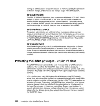 492 Introduction to the New Mainframe: Security
Making an address space swappable causes all memory used by the process to
be fixed in storage, and increases real storage usage in the z/OS system.
BPX.SUPERUSER
The BPX.SUPERUSER profile is used to determine whether a z/OS UNIX user is
allowed to switch to the superuser or not. Note that this profile provides the
auditing that the average UNIX or Linux system does not. This profile can be
used to cut type 80 SMF records that can be used to determine which user IDs
became superuser at a specific date and time, as well as on which LPAR.
BPX.UNLIMITED.SPOOL
The system administrator can set limits to how much spool data a user can
create, in order to prevent an individual user from monopolizing spool resources
and creating a system-wide shortage of spool resources. Users that have access
to the BPX.UNLIMITED.SPOOL profile may override these limits if they set the
_BPX.UNLIMITED.SPOOL environment variable.
BPX.WLMSERVER
Workload Manager (WLM) is a z/OS component that is responsible for overall
system performance and classification of workload on a z/OS system. This
profile is used to determine whether a user can utilize WLM callable services to
change performance-related criteria or the classification of the workload running
on z/OS.
Protecting z/OS UNIX privileges - UNIXPRIV class
The UNIXPRIV class is similar to the sudo freeware utility for UNIX and Linux
platforms. The benefit to the UNIXPRIV class is that it allows a security
administrator to grant users and support personnel access to specific z/OS UNIX
authorities they need, without having to give them superuser (complete and total)
authority.
z/OS UNIX consults the ESM to determine whether the UNIXPRIV class is
active. Note with many of the profiles they only need to be defined to your ESM in
order to protect or grant the privilege—and then the UNIXPRIV class needs to be
activated, of course. This makes the UNIXPRIV class unique from other general
resource classes in that you will often find profiles defined to it, but you will not
find user IDs or groups in the access control lists. So care must be taken by
security administrators, because profiles without anything in the access control
list can often be deleted during clean-up activities. However, this is not true with
the UNIXPRIV class.
 