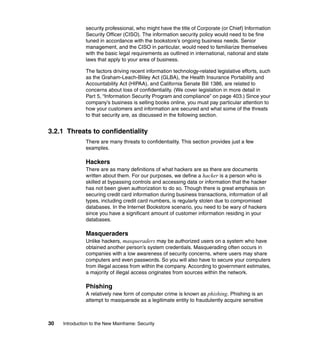 30 Introduction to the New Mainframe: Security
security professional, who might have the title of Corporate (or Chief) Information
Security Officer (CISO). The information security policy would need to be fine
tuned in accordance with the bookstore’s ongoing business needs. Senior
management, and the CISO in particular, would need to familiarize themselves
with the basic legal requirements as outlined in international, national and state
laws that apply to your area of business.
The factors driving recent information technology-related legislative efforts, such
as the Graham-Leach-Bliley Act (GLBA), the Health Insurance Portability and
Accountability Act (HIPAA), and California Senate Bill 1386, are related to
concerns about loss of confidentiality. (We cover legislation in more detail in
Part 5, “Information Security Program and compliance” on page 403.) Since your
company’s business is selling books online, you must pay particular attention to
how your customers and information are secured and what some of the threats
to that security are, as discussed in the following section.
3.2.1 Threats to confidentiality
There are many threats to confidentiality. This section provides just a few
examples.
Hackers
There are as many definitions of what hackers are as there are documents
written about them. For our purposes, we define a hacker is a person who is
skilled at bypassing controls and accessing data or information that the hacker
has not been given authorization to do so. Though there is great emphasis on
securing credit card information during business transactions, information of all
types, including credit card numbers, is regularly stolen due to compromised
databases. In the Internet Bookstore scenario, you need to be wary of hackers
since you have a significant amount of customer information residing in your
databases.
Masqueraders
Unlike hackers, masqueraders may be authorized users on a system who have
obtained another person’s system credentials. Masquerading often occurs in
companies with a low awareness of security concerns, where users may share
computers and even passwords. So you will also have to secure your computers
from illegal access from within the company. According to government estimates,
a majority of illegal access originates from sources within the network.
Phishing
A relatively new form of computer crime is known as phishing. Phishing is an
attempt to masquerade as a legitimate entity to fraudulently acquire sensitive
 