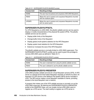 498 Introduction to the New Mainframe: Security
Table 24-10 SUPERUSER.FILESYS.QUIESCE access
SUPERUSER.FILESYS.PFSCTL
For HFS filesystems on z/OS UNIX, the pfsctl() callable service can be used to
display or modify characteristics of the physical file system (PFS). The pfsctl()
callable service can be used to:
Display buffer limits of the filesystem
Change buffer limits of the filesystem
Display global (multi-system) statistics for the HFS filesystem
Display system level statistics for the HFS filesystem
Extend (or increase) the size of the HFS filesystem
The pfsctl() callable service is normally limited to z/OS UNIX superusers. The
SUPERUSER.FILESYS.PFSCTL profile can be used to grant this privilege to
normal z/OS UNIX users as defined in Table 24-11.
Table 24-11 SUPERUSER.FILESYS.PFSCTL access
SUPERUSER.FILESYS.VREGISTER
z/OS UNIX provides callable services for virtual filesystem servers (VFS). A VFS
server is a special server that makes filesystem requests on behalf of a client. An
example of a VFS server is the Network File System (NFS) server included in
z/OS. The NFS server makes a local filesystem available to clients, providing
access to the local filesystem over a network.
A program that makes use of the VFS callable services is normally run as the
z/OS UNIX superuser. By defining the SUPERUSER.FILESYS.VREGISTER
profile to the UNIXPRIV class, you can enable normal z/OS UNIX users to
register as a VFS server. The user’s ability to register as a VFS server is
Access level Resulting privilege
NONE The user may not quiesce and unqueisce z/OS UNIX filesystems.
READ Allows the user to quiesce and unquiesce filesystems mounted
with the nosetuid option.
UPDATE Allows the user to quiesce and unquiesce filesystems mounted
with the setuid option.
Access level Resulting privilege
NONE The user is restricted from using the pfsctl() callable service.
READ The user is allowed to use the pfsctl() callable service.
 