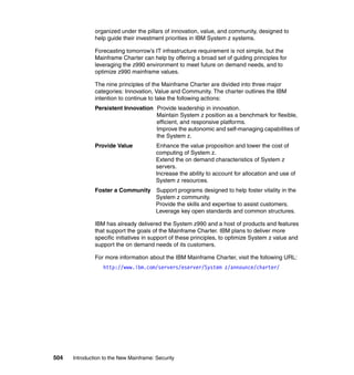 504 Introduction to the New Mainframe: Security
organized under the pillars of innovation, value, and community, designed to
help guide their investment priorities in IBM System z systems.
Forecasting tomorrow’s IT infrastructure requirement is not simple, but the
Mainframe Charter can help by offering a broad set of guiding principles for
leveraging the z990 environment to meet future on demand needs, and to
optimize z990 mainframe values.
The nine principles of the Mainframe Charter are divided into three major
categories: Innovation, Value and Community. The charter outlines the IBM
intention to continue to take the following actions:
Persistent Innovation Provide leadership in innovation.
Maintain System z position as a benchmark for flexible,
efficient, and responsive platforms.
Improve the autonomic and self-managing capabilities of
the System z.
Provide Value Enhance the value proposition and lower the cost of
computing of System z.
Extend the on demand characteristics of System z
servers.
Increase the ability to account for allocation and use of
System z resources.
Foster a Community Support programs designed to help foster vitality in the
System z community.
Provide the skills and expertise to assist customers.
Leverage key open standards and common structures.
IBM has already delivered the System z990 and a host of products and features
that support the goals of the Mainframe Charter. IBM plans to deliver more
specific initiatives in support of these principles, to optimize System z value and
support the on demand needs of its customers.
For more information about the IBM Mainframe Charter, visit the following URL:
http://www.ibm.com/servers/eserver/System z/announce/charter/
 