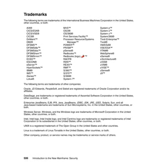 506 Introduction to the New Mainframe: Security
Trademarks
The following terms are trademarks of the International Business Machines Corporation in the United States,
other countries, or both:
AIX®
CICS/ESA®
CICS/VSE®
CICS®
DirMaint™
DB2®
DFSMS™
DFSMSdfp™
DFSMSdss™
DFSMShsm™
DFSMSrmm™
ECKD™
ESCON®
eServer™
HiperSockets™
IBM®
IMS™
iSeries™
Lotus®
MVS™
OS/2®
OS/390®
Print Services Facility™
Processor Resource/Systems
Manager™
POWER™
PR/SM™
pSeries®
Redbooks™
Redbooks (logo) ™
RACF®
RDN™
REXX™
RMF™
S/360™
S/370™
S/390®
System i™
System p™
System x™
System z™
System/390®
Tivoli Enterprise™
Tivoli®
VM/ESA®
VSE/ESA™
VTAM®
WebSphere®
xSeries®
z/Architecture®
z/OS®
z/VM®
z/VSE™
zSeries®
z9™
The following terms are trademarks of other companies:
Oracle, JD Edwards, PeopleSoft, and Siebel are registered trademarks of Oracle Corporation and/or its
affiliates.
DataStage, are trademarks or registered trademarks of Ascential Software Corporation in the United States,
other countries, or both.
Enterprise JavaBeans, EJB, IPX, Java, JavaBeans, JDBC, JDK, JRE, J2EE, Solaris, Sun, and all
Java-based trademarks are trademarks of Sun Microsystems, Inc. in the United States, other countries, or
both.
Windows Server, Windows, and the Windows logo are trademarks of Microsoft Corporation in the United
States, other countries, or both.
Intel, Intel logo, Intel Inside logo, and Intel Centrino logo are trademarks or registered trademarks of Intel
Corporation or its subsidiaries in the United States, other countries, or both.
UNIX is a registered trademark of The Open Group in the United States and other countries.
Linux is a trademark of Linus Torvalds in the United States, other countries, or both.
Other company, product, or service names may be trademarks or service marks of others.
 
