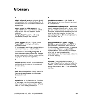 © Copyright IBM Corp. 2007. All rights reserved. 507
Glossary
A
access control list (ACL). In computer security,
a list associated with an object that identifies all
the subjects that can access the object and their
access rights.
access control list (ACL) groups. In the
Lightweight Directory Access Protocol (LDAP), a
group of users who have the same access
privileges.
Changing the privileges of an ACL group
changes the privileges of its members.
C
control program (CP). In z/VM, the Control
Program (CP) is primarily a real-machine
resource manager.
CP provides each user with an individual working
environment known as a virtual machine.
Conversational Monitor System (CMS). A
virtual-machine operating system that provides
general interactive time sharing, problem solving,
and program development capabilities.
D
directory. A type of file that contains the names
and controlling information for other objects or
other directories.
G
guest. An operating system running in a virtual
machine managed by a VM control program.
Contrast with host.
H
HiperSockets. In the z/Architecture, a function
for high-speed TCP/IP communication among
virtual machines and logical partitions (LPARs)
within the same IBM System z server.
I
initial program load (IPL). The process of
loading system programs and preparing a system
to run applications.
Integrated Facility for Linux (IFL). A hardware
feature available on IBM System z servers which
provides additional processing capacity for Linux
workloads. Implementation of this facility requires
an LPAR definition, following normal LPAR
activation procedures. Only certain applications
can run on an LPAR IFL.
L
Lightweight Directory Access Protocol
(LDAP). An open protocol that uses TCP/IP to
provide access to directories that support an
X.500 model and that does not incur the resource
requirements of the more complex X.500
Directory Access Protocol (DAP). For example,
LDAP can be used to locate people,
organizations, and other resources in an Internet
or intranet directory.
M
minidisk. A logical subdivision (or all) of a
physical disk pack that has its own virtual device
address, consecutive virtual cylinders (starting
with virtual cylinder 0), and a VTOC or disk label
identifier.
 