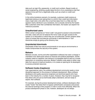 Chapter 3. Security concepts 31
data such as login IDs, passwords, or credit card numbers. Based mostly on
social engineering, phishing usually takes the form of an unsolicited e-mail that
appears to be sent from a legitimate entity, such as a bank or credit card
company.
In the online bookstore scenario, for example, customers might receive an
legitimate-looking e-mail asking them to confirm their credit card information.
Users might click a link within the e-mail that takes them to a Web site that
appears nearly identical to your bookstore, but is actually owned by the hacker.
After customers enter their confidential information, the hacker can exploit it for
malicious purposes.
Unauthorized users
Within certain companies an “honor code” rule governs access to documentation
and data. Users who do not observe the honor code can gain access to the
system or to information to which they are not authorized. Certain systems allow
users to browse files and execute commands in administrative or “root”
directories simply by going up the directory tree.
Unprotected downloads
Downloads of files from secure environments to non-secure environments or
media compromises the security of the system.
Malware
Malware (viruses, worms and other exploitation software) has seen a change in
orientation from destructive actions to financial and political exploitation. Earlier
malware relied on repetitive user behavior to propagate itself as well as to wreak
destruction on computing resources. Modern malware code seeks to either copy
data from secure to insecure locations, or to create an opening for its developers
to access protected resources.
Software hooks (trapdoors)
Like organizational users, the software development community needs a more
disciplined approach to the process of software development. Many software
developers and quality assurance engineers are technical experts who have
been in the industry for a number of years. However, they may fail to recognize
that others who are just as technically adept understand, and are ready to
exploit, their software.
For example, during the product development phase, software developers often
create “hooks” that allow them to bypass authentication processes and access
the internal workings of the program in order to work more efficiently. When the
product development phase is over, however, developers do not always
 