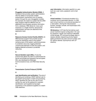 508 Introduction to the New Mainframe: Security
P
Pluggable Authentication Module (PAM). A
framework that provides system administrators
with the ability to incorporate multiple
authentication mechanisms into an existing
system through the use of pluggable modules.
For example, the needs of a system like the UNIX
login program might be different from an
application that accesses sensitive information
from a database. PAM allows for many such
scenarios in a single machine, because the
authentication services are attached at the
application level.
R
Resource Access Control Facility (RACF). An
IBM licensed program that provides access
control by identifying users to the system;
verifying users of the system; authorizing access
to protected resources; logging detected,
unauthorized attempts to enter the system; and
logging detected accesses to protected
resources.
S
Secure Sockets Layer (SSL). A security
protocol that allows the client to authenticate the
server and all data and requests to be encrypted.
SSL was developed by Netscape
Communications Corp. and RSA Data Security,
Inc.
T
Transmission Control Protocol (TCP/IP)
U
user identification and verification. The acts of
identifying and verifying a RACF-defined user to
the system during logon or batch job processing.
RACF identifies the user by the user ID and
verifies the user by the password or operator
identification card supplied during logon
processing or the password supplied on a batch
JOB statement.
user information. Information specific to a user,
such as a user name, password, and e-mail
address.
V
virtual machine. A functional simulation of a
computer and its associated devices. In z/VM,
each virtual machine is a functional equivalent of
a real system, sharing the real processor
function, storage, console, and input/output (I/O)
device resources.
VM directory. A CP disk file that defines each
virtual machine's typical configuration: the user
ID, password, regular and maximum allowable
virtual storage, CP command privilege class or
classes allowed, dispatching priority, logical
editing symbols to be used, account number, and
CP options desired. Synonymous with CP
directory.
 
