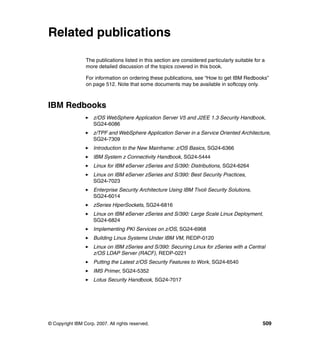 © Copyright IBM Corp. 2007. All rights reserved. 509
Related publications
The publications listed in this section are considered particularly suitable for a
more detailed discussion of the topics covered in this book.
For information on ordering these publications, see “How to get IBM Redbooks”
on page 512. Note that some documents may be available in softcopy only.
IBM Redbooks
z/OS WebSphere Application Server V5 and J2EE 1.3 Security Handbook,
SG24-6086
z/TPF and WebSphere Application Server in a Service Oriented Architecture,
SG24-7309
Introduction to the New Mainframe: z/OS Basics, SG24-6366
IBM System z Connectivity Handbook, SG24-5444
Linux for IBM eServer zSeries and S/390: Distributions, SG24-6264
Linux on IBM eServer zSeries and S/390: Best Security Practices,
SG24-7023
Enterprise Security Architecture Using IBM Tivoli Security Solutions,
SG24-6014
zSeries HiperSockets, SG24-6816
Linux on IBM eServer zSeries and S/390: Large Scale Linux Deployment,
SG24-6824
Implementing PKI Services on z/OS, SG24-6968
Building Linux Systems Under IBM VM, REDP-0120
Linux on IBM zSeries and S/390: Securing Linux for zSeries with a Central
z/OS LDAP Server (RACF), REDP-0221
Putting the Latest z/OS Security Features to Work, SG24-6540
IMS Primer, SG24-5352
Lotus Security Handbook, SG24-7017
 