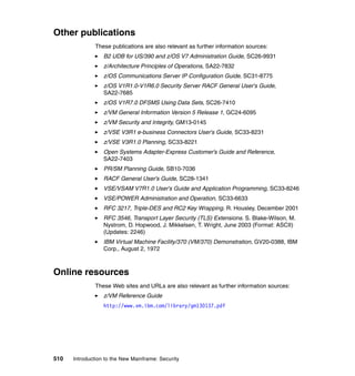 510 Introduction to the New Mainframe: Security
Other publications
These publications are also relevant as further information sources:
B2 UDB for US/390 and z/OS V7 Administration Guide, SC26-9931
z/Architecture Principles of Operations, SA22-7832
z/OS Communications Server IP Configuration Guide, SC31-8775
z/OS V1R1.0-V1R6.0 Security Server RACF General User's Guide,
SA22-7685
z/OS V1R7.0 DFSMS Using Data Sets, SC26-7410
z/VM General Information Version 5 Release 1, GC24-6095
z/VM Security and Integrity, GM13-0145
z/VSE V3R1 e-business Connectors User's Guide, SC33-8231
z/VSE V3R1.0 Planning, SC33-8221
Open Systems Adapter-Express Customer’s Guide and Reference,
SA22-7403
PR/SM Planning Guide, SB10-7036
RACF General User’s Guide, SC28-1341
VSE/VSAM V7R1.0 User's Guide and Application Programming, SC33-8246
VSE/POWER Administration and Operation, SC33-6633
RFC 3217, Triple-DES and RC2 Key Wrapping. R. Housley, December 2001
RFC 3546, Transport Layer Security (TLS) Extensions. S. Blake-Wilson, M.
Nystrom, D. Hopwood, J. Mikkelsen, T. Wright, June 2003 (Format: ASCII)
(Updates: 2246)
IBM Virtual Machine Facility/370 (VM/370) Demonstration, GV20-0388, IBM
Corp., August 2, 1972
Online resources
These Web sites and URLs are also relevant as further information sources:
z/VM Reference Guide
http://www.vm.ibm.com/library/gm130137.pdf
 