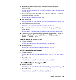 Related publications 511
A discussion on z/VM Security and Integrity features in document
GM13-0145-01
http://www-03.ibm.com/servers/eserver/Systemz/library/techpapers/pdf
/gm130145.pdf
Presentations from “The IBM z/VM, VSE and Linux on System z Technical
Conference Session PDF Files”
http://www.vm.ibm.com:2003/pdfs.html
IBM terminology
http://www-306.ibm.com/software/globalization/terminology/index.jsp
General information about z/VSE
http://www-03.ibm.com/servers/eserver/Systemz/zvse/
Sources of information and recommendations for keeping a z/VSE system
highly secure
http://www-03.ibm.com/servers/eserver/Systemz/zvse/documentation/
“Testing z/OS: The premier operating system for IBM’s System z server”, S.
Loveland, G. Miller, R. Prewitt and M. Shannon, IBM Systems Journal
Volume 41, Number 1, 2002
IBM Secure Server for z/OS RACF
Product overview
http://publibz.boulder.ibm.com/epubs/pdf/ich1a510.pdf
More information
http://www.ibm.com/servers/eserver/Systemz/z/OS/racf/
eTrust CA-ACF2 Security for z/OS
Product overview
http://www3.ca.com/Files/DataSheets/etrust_acf2_r8_z/OS_data_sheet.p
df
More information
http://www3.ca.com/Solutions/ProductFamily.asp?ID=111
eTrust CA-Top Secret Security for z/OS
Product overview
http://www3.ca.com/Files/Brochures/etrust_top_secret_brochure_1.pdf
More information
http://www3.ca.com/Solutions/Product.asp?ID=180
 