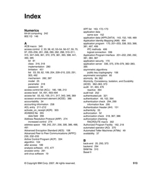 © Copyright IBM Corp. 2007. All rights reserved. 513
Index
Numerics
64-bit computing 242
802.1Q 146
A
ACB macro 345
access control 2, 33, 38, 42, 53–54, 56–57, 59, 70,
97, 255–256, 261, 268, 280, 282, 288, 310–311,
315, 347–349, 361, 372, 379, 381, 393, 398, 441,
460, 485
bit 81
class 316, 318
implementation 280
limitation 451
list 53, 59, 62, 199, 204, 209–210, 220, 291,
303, 492
mechanism 282, 397
model 25
parameter 318
password 34
access control list (ACL) 180, 188, 210
access level 54, 491, 493–494
access list 55, 62, 159, 211, 317, 343, 346, 369
accessor environment element (ACEE) 386
accountability 34
accounting information 258
ACL entry 211–212
activate_on_receipt (AOR) 303
ADABAS file 355
data field 356
Address Resolution Protocol (ARP) 274
increased control 274
address space 168, 242, 251, 256, 306, 386, 488,
491
Advanced Encryption Standard (AES) 108
Advanced Peer to Peer Communications (APPC)
230, 232–233
Airline Control Program (ACP) 334
algorithm 104
alter access 189
analysis software 472, 477
ancestor entry 291
anti-virus software 19
APF list 163, 172–173
application data
same size 152
application data (APPLDATA) 143, 152, 169, 489
Application Identity Mapping (AIM) 494
application program 170, 201–203, 338, 353, 368,
381, 497, 499
IPC methods 499
logical connection 338
Application Program Interface 201–202, 290, 292,
381, 384, 387
application security 170
application server 336, 375, 378–379, 382–383,
395
asymmetric algorithms
public key cryptography 106
asymmetric encryption 60
atomicity 84, 362
Atomicity, Consistency, Isolation, and Durability
(ACID) 362–363, 373
audit 61, 463, 476
reactive 464
audit trail 252
authenticated job 321
authentication 49, 102, 394
authentication check 294, 299
information flow 295
Authentication Header (AH) 151
authenticity 33
authorization 52
authorization check 318, 367, 386
authorization checking
RACROUTE macro 302
Authorized Program Facility 162, 218
automated operator (AO) 370
Automated Teller Machines (ATMs) 49
availability 37
B
back-end 20, 293, 373
backend 294
BAM file 310
Basel II
 