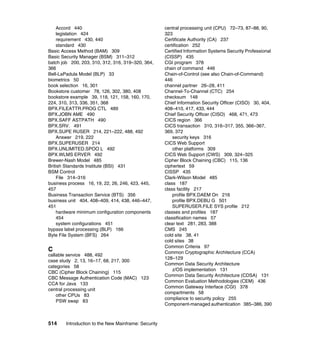 514 Introduction to the New Mainframe: Security
Accord 440
legislation 424
requirement 430, 440
standard 430
Basic Access Method (BAM) 309
Basic Security Manager (BSM) 311–312
batch job 200, 203, 310, 312, 316, 319–320, 364,
366
Bell-LaPadula Model (BLP) 33
biometrics 50
book selection 16, 301
Bookstore customer 78, 126, 302, 380, 408
bookstore example 39, 118, 121, 158, 160, 170,
224, 310, 313, 336, 351, 368
BPX.FILEATTR.PROG CTL 489
BPX.JOBN AME 490
BPX.SAFF ASTPATH 490
BPX.SRV. 491
BPX.SUPE RUSER 214, 221–222, 488, 492
Answer 219, 222
BPX.SUPERUSER 214
BPX.UNLIMITED.SPOO L 492
BPX.WLMS ERVER 492
Brewer-Nash Model 485
British Standards Institute (BSI) 431
BSM Control
File 314–316
business process 16, 19, 22, 26, 246, 423, 445,
457
Business Transaction Service (BTS) 356
business unit 404, 408–409, 414, 438, 446–447,
451
hardware minimum configuration components
454
system configurations 451
bypass label processing (BLP) 166
Byte File System (BFS) 264
C
callable service 488, 492
case study 2, 13, 16–17, 68, 217, 300
categories 58
CBC (Cipher Block Chaining) 115
CBC Message Authentication Code (MAC) 123
CCA for Java 133
central processing unit
other CPUs 83
PSW swap 83
central processing unit (CPU) 72–73, 87–88, 90,
323
Certificate Authority (CA) 237
certification 252
Certified Information Systems Security Professional
(CISSP) 435
CGI program 378
chain of command 446
Chain-of-Control (see also Chain-of-Command)
446
channel partner 26–28, 411
Channel-To-Channel (CTC) 254
checksum 148
Chief Information Security Officer (CISO) 30, 404,
408–410, 417, 433, 444
Chief Security Officer (CISO) 468, 471, 473
CICS region 366
CICS transaction 310, 316–317, 355, 366–367,
369, 372
security keys 316
CICS Web Support
other platforms 309
CICS Web Support (CWS) 309, 324–325
Cipher Block Chaining (CBC) 115, 136
ciphertext 59
CISSP 435
Clark-Wilson Model 485
class 187
class facility 217
profile BPX.DAEM On 216
profile BPX.DEBU G 501
SUPERUSER.FILE SYS profile 212
classes and profiles 187
classification names 57
clear text 281, 283, 388
CMS 245
cold site 38, 41
cold sites 38
Common Criteria 97
Common Cryptographic Architecture (CCA)
128–129
Common Data Security Architecture
z/OS implementation 131
Common Data Security Architecture (CDSA) 131
Common Evaluation Methodologies (CEM) 436
Common Gateway Interface (CGI) 378
compartments 58
compliance to security policy 255
Component-managed authentication 385–386, 390
 