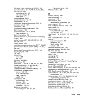 Index 515
Computer Fraud and Abuse Act (CFAA) 465
computer system 2, 4, 46, 48–49, 69, 155, 205,
223, 238, 271, 460
individual person 205
internal workings 69
other types 2
conceptual view 90–91
conditional access 58, 189
confidentiality 28, 251
connectivity Systems Incorporated (CSI) 311
connector security 384
consistency 362
container-managed authentication 385
Control access 189
Control instruction 70–72, 90, 93
basic schemes 83
Control Instructions 70
Control Objectives for Information and Technology
(CoBIT) 450
control program (CP) 98, 245, 250, 254, 267,
284–286, 406
control vectors 128
controlled access protection profile (CAPP) 95, 252
Conversational Monitor System (CMS) 156, 243,
245, 264
Coordinated Resource Recovery (CRR) 264
Coupling Facility 149
CP 245
CP DIRECT
entry 257
file 257
CP Direct 256, 268
CP directory 255
credit card 13, 15–16, 49, 300, 302, 351, 465
critical infrastructure 25, 405–406, 417
cryptographic hardware 251
Cryptographic Key Data Store (CKDS) 130
cryptographic software support
zLinux 133–135
zOS 130, 133–135
zVM 134–135
zVSE 135
cryptography 59
authentication 104
integrity 104
non-repudiation 104
protection 102–103
Customer Information
Control System 365–367, 385
Transaction Server 365
CWS connection 325
D
daemon authority 488
data administrator 51
data at rest 119
data definition 340
certain special parameters 340
data encryption 251
Data Encryption Standard (DES) 107
data in flight 119
data in transit 116
Secure Sockets Layer 116
VPN or IPsec 116
data integrity 19, 33, 40, 51, 140, 152, 259, 304,
485
Data Language/I (DL/I) 350, 353
data set
password protection 343
protection 340
RACF profiles 350
security 158
database definition (DBD) 350
database manager 346–347, 349
DB PCB 351–352
SENSEG statements 352
DBMS 340
debugging 253
deciphering 60
declarative security 381
Defense Advanced Research Projects Agency
(DARPA) 423
demilitarized zone (DMZ) 144, 284
Denial of Service (DOS) 37
Denial of Service (DoS) 37, 41, 245, 248, 262, 301
Department of Homeland Security (DHS) 427
DES (Data Encryption Standard) 107
digital certificate 46, 50, 121, 136, 225, 235–236
common form 121
digital signature 111, 114, 124, 233, 276, 323
asymmetric cryptography 114
digital signature algorithm (DSA) 111
directory permissions 199, 207, 209
Discretionary Access Control (DAC) 59
Discretionary access rights 257
Disk Operating System (DOS) 90
Distributed Denial of Service (DDoS) 37
 