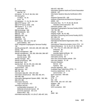 Index 517
I
I/O configuration
data set 97
I/O device 72, 78, 87, 98, 254, 344
I/O interruption
condition 76, 78
event 78
I/O operation 71, 76, 78, 254, 344
IBM HTTP Server 377
IBM HTTP Server (IHS) 378
IBM System z 8, 17, 243
core value 503
IBM terminology 356
IBM WebSphere 324
IBMJCE 133
IBMJCE4758 133
IBMJSSE 133
IBMJSSE2 133
ICCF library 308, 310, 319, 321
same skeleton 324
ICSF (Integrated Cryptographic Services Facility)
130
identify potential (IP) 223–224, 228, 281–282, 286
identity 394
Identity management 396
identity management 103, 355, 393–394, 396–397
lifecycle stage 396
security issues 394
identity manager 393
identity provisioning 396
Identity theft 376
identity theft 26, 32, 376, 424, 429, 465
increasing instances 429
impersonation 140
IMS resource 370
IMS TM 365
information data (ID) 225, 231–232
information infrastructure 408, 430, 443, 451,
465–466, 469
Information Management System (IMS) 350, 365,
369–370, 385
Information Security
major component 413
information security
confidentiality component 25
deliberate structured manner 29
economic approach 457, 512
federal office 432
information security (IS) 2–3, 25–27, 405–407, 424,
426–427, 463–464
Information Systems Audit and Control Association
(ISACA) 437
Information Systems Security Certification (ISC)
434
Inspector General (IG) 428
Institute of Electrical and Electronics Engineers
(IEEE) 201
instruction flow 72, 77, 79, 82, 90, 93–95
intended control instruction 99
instruction stream 250
Integrated Cryptographic Services Facility (ICSF)
130, 185, 382
integrity 102, 251
Integrity model 36, 43, 483
Interactive Computing and Control Facility (ICCF)
307–308, 310
internal policy 447
International Standards Organization (ISO) 142,
431, 435
International Telecommunication Union (ITU) 121
Internet Bookstore 13, 15, 45, 47, 55, 158–159,
161, 167, 172, 217, 224, 235, 237, 403, 457
enterprise 36
example 172
example digital certificate 50
Internet bookstore 13, 17
interruption priority 85
Inter-user communication vehicle 254
inter-user isolation 91, 99
Intrusion Detection
Service 237
Systems 456
intrusion detection 252
Invalidate Page Table Entry (IPTE) 71
Inventory department 47, 55
same function 47
ipcrm command 499–500
IPSec 151
IPTE 71
ISC 435
ISO 17799 424, 431, 437, 439
Isolation 362
ISTER 498
IUCV connection 254
J
J2EE 381
 