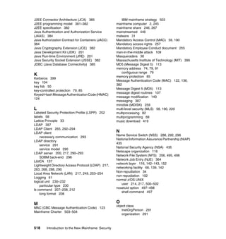 518 Introduction to the New Mainframe: Security
J2EE Connector Architecture (JCA) 385
J2EE programming model 381–382
J2EE specification 382
Java Authentication and Authorization Service
(JAAS) 384
Java Authorization Contract for Containers (JACC)
384
Java Cryptography Extension (JCE) 382
Java Development Kit (JDK) 201
Java Run-time Environment (JRE) 201
Java Security Socket Extension (JSSE) 382
JDBC (Java Database Connectivity) 385
K
Kerberos 399
key 104
key fob 50
key-controlled protection 79, 85
Keyed-HashMessageAuthenticationCode(HMAC)
124
L
Labeled Security Protection Profile (LSPP) 252
labels 58
Lattice Principle 33
LDAP 397
LDAP Client 265, 292–294
LDAP client
necessary communication 293
LDAP directory
service 291
service model 290
LDAP server 200, 217, 290–293
SDBM back-end 296
LibICA 137
Lightweight Directory Access Protocol (LDAP) 217,
263, 268, 288, 290
Local Area Network (LAN) 217, 249, 253–254
Logging 61
logical unit 230–232
particular type 230
ls command 207–208, 212
long format 208
M
MAC (CBC Message Authentication Code) 123
Mainframe Charter 503–504
IBM mainframe strategy 503
mainframe computer 2, 245
mainframe share 246, 267
mainstreamed 446
malware 31
Mandatory Access Control (MAC) 59, 190
Mandatory access rights 257
Mandatory Employee Conduct document 255
man-in-the-middle attack 109
Masqueraders 30
Massachusetts Institute of Technology (MIT) 399
MD5 (Message Digest 5) 113
memory address 74, 79, 91
contiguous range 79
memory protection 85
Message Authentication Code (MAC) 122, 136,
382
Message Digest 5 (MD5) 113
message digest routines 107
message modification 140
messaging 387
minidisk (MDISK) 259
multi-level security (MLS) 58, 190, 220
multiprocessing 82
multiprogramming 68
music download 419
N
Name Service Switch (NSS) 288, 292, 296
National Information Assurance Partnership (NIAP)
435
National Security Agency (NSA) 435
Netscape organization 116
Network File System (NFS) 206, 495, 498
Network Job Entry (NJE) 364
network layer 116, 142–143, 152
networking facility 66, 139, 142
Non-repudiation 34
non-repudiation 102
normal z/OS UNIX
user 214, 217, 500–502
nosetuid option 497–498
shell command 497
O
object class
InetOrgPerson 291
organization 291
 