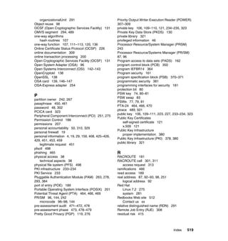 Index 519
organizationalUnit 291
Object reuse 98
OCSF (Open Cryptographic Services Facility) 131
OMVS segment 294, 489
one-way algorithms
hash routines 107
one-way function 107, 111–113, 120, 136
Online Certificate Status Protocol (OCSP) 226
online documentation 309
online transaction processing 200
Open Cryptographic Services Facility (OCSF) 131
Open System Adapter (OSA) 96
Open Systems Interconnect (OSI) 142–143
OpenCryptokI 138
OpenSSL 138
OSA card 139, 146–147
OSA-Express adapter 254
P
partition owner 242, 267
passphrase 450, 461
password 48, 302
PCICA card 323
Peripheral Component Interconnect (PCI) 251, 275
Permission Control 188
permissions 207
personal accountability 50, 310, 329
personal firewall 19
personal information 4, 19, 29, 159, 408, 425–426,
429, 451, 453, 459
legitimate request 451
pfsctl 498
phishing 465
physical access 38
technical aspects 38
physical file system (PFS) 498
PKI infrastructure 233–234
PKI Service 233
Pluggable Authentication Module (PAM) 263, 278,
293, 384
port of entry (POE) 189
Portable Operating System Interface (POSIX) 201
Potential Threat Agent (PTA) 464, 466, 469
PR/SM 96, 144, 242
microcode 96–98, 144
pre-assessment audit 471–472, 478
pre-assessment phase 473, 478–479
Pretty Good Privacy (PGP) 119, 276
Priority Output Writer Execution Reader (POWER)
307–309
private key 106, 109–110, 121, 234–235, 323
Private Key Data Store (PKDS) 130
private library 321
privileged information 46
Processor Resource/System Manager (PRSM)
243
Processor Resource/Systems Manager (PR/SM)
87, 96
Program access to data sets (PADS) 162
program control block (PCB) 350
program IEFBR14 364
Program security 161
program specification block (PSB) 370–371
programmatic security 381
programming interfaces for security 181
protection bit 80
PSW key 74, 80–81
PSW swap 83
PSWs 77, 79, 81
PTA-24 464, 466, 470
ptrace 489, 501
public key 106, 109–111, 223, 227, 233–234, 323
Public Key Certificates
self-signed certificate 121
x.509 121
Public Key Infrastructure
proper implementation 380
Public Key Infrastructure (PKI) 378, 380
public library 321
R
RACROUTE 181
RACROUTE call 301, 311
access request 313
ramifications 466
read access 189
real address 87, 92–93, 98, 251
logical address 92
Red Hat
Linux 7.2 275
system 281
Redbooks Web site 512
Contact us xx
relative distinguished name (RDN) 291
Remote Job Entry (RJE) 308
residual risk 415
 