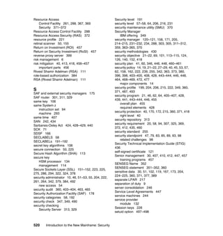 520 Introduction to the New Mainframe: Security
Resource Access
Control Facility 261, 288, 367, 369
Security 371–372
Resource Access Control Facility 288
Resource Access Security (RAS) 372
resource profile 221
retinal scanner 50, 155
Return on Investment (ROI) 457
Return on Security Investment (RoSI) 457
reverse proxy server 399
risk management 6
risk mitigation 40, 413, 418, 456–457
important parts 456
Rivest Shamir Adelman (RSA) 111
role-based authorization 384
RSA (Rivest Shamir Adelman) 111
S
SAF and external security managers 175
SAF router 301, 311, 329
same key 106
same System z
instruction set 94
machine 293
same time 407
SAN 242, 434
Sarbanes-Oxley Act 424, 428–429, 440
SCK 71
SDSF 166
SECLABELS 58
SECLABELs 191–192
secret key algorithms 106
secure connection 50, 225
Secure Hash Algorithm (SHA) 113
secure key
HSM processor 134
management 114
Secure Sockets Layer (SSL) 151–152, 223, 225,
275, 286, 294, 322, 324, 378
security administrator 10, 46, 51–53, 55, 204, 222,
261, 264, 342, 379, 384, 492
new access 54
security audit 360, 403–404, 463, 465
Security Authorization Facility (SAF) 178
security categories 58, 192
security check 347, 349, 490
security checking
Security Server 313, 329
Security level 191
security level 57–58, 64, 206, 216, 231
security maintenance utility (SMU) 370
Security Manager
IBM offering 349
security manager 120–121, 158, 171, 205,
214–215, 231–232, 234, 288, 303, 305, 311–312,
359, 363–365, 370
security methodologies 430
security objective 21–22, 69, 101, 113–115, 124,
126, 140, 152, 418
security plan 41, 60, 346, 446, 448, 460–461
security policy 14, 19, 21–22, 27–29, 40, 45, 53, 57,
62, 158, 162, 222, 239, 255, 342, 363, 373, 380,
396, 398, 403–405, 408, 428, 443–444, 446, 448,
464, 468–469, 472, 477
major components 14
security profile 199, 204, 206, 215, 222, 349, 360,
371, 487, 493
security program 21, 46, 62, 64, 405–407, 428,
439, 441, 443–444, 446, 455
overall plan 455
required elements 428
security protection 40, 170, 172, 215, 360, 371, 418
right level 40
security repository 313
security requirement 20, 58, 94, 307, 325, 369,
372, 412, 435, 460
security standard 255
security standpoint 47, 79, 83, 85, 89, 93, 98
related challenges 98
Security Technical Implementation Guide (STIG)
436
self-signed certificate 121
Senior management 30, 407, 410, 412, 447, 457
training programs 457
SENSEG Name 352
SENSEG statement 351–352, 360
sensitive data 30, 51, 102, 119, 167, 173, 204,
224–225, 360, 371, 377, 389
separate LPAR 217
separation of duty 9
server consolidation 246
Service Level Agreements 447
service machines 244
service provider
module 132
Session keys 226
setuid option 497–498
 