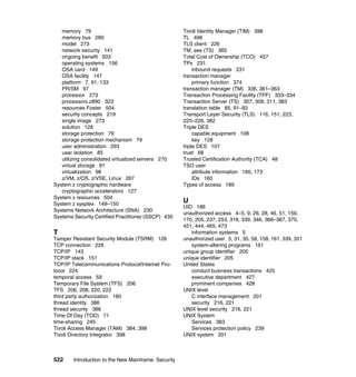 522 Introduction to the New Mainframe: Security
memory 79
memory bus 289
model 273
network security 141
ongoing benefit 503
operating systems 156
OSA card 149
OSA facility 147
platform 7, 91, 133
PR/SM 97
processor 273
processors z890 323
resources Foster 504
security concepts 219
single image 273
solution 128
storage protection 79
storage protection mechanism 79
user administration 293
user isolation 85
utilizing consolidated virtualized servers 270
virtual storage 91
virtualization 98
z/VM, z/OS, z/VSE, Linux 267
System z cryptographic hardware
cryptographic accelerators 127
System z resources 504
System z sysplex 149–150
Systems Network Architecture (SNA) 230
Systems Security Certified Practitioner (SSCP) 435
T
Tamper Resistant Security Module (TSRM) 126
TCP connection 226
TCP/IP 143
TCP/IP stack 151
TCP/IP Telecommunications Protocol/Internet Pro-
tocol 224
temporal access 59
Temporary File System (TFS) 206
TFS 206, 208, 220, 222
third party authorization 180
thread identity 386
thread security 386
Time Of Day (TOD) 71
time-sharing 245
Tivoli Access Manager (TAM) 384, 398
Tivoli Directory Integrator 398
Tivoli Identity Manager (TIM) 398
TL 498
TLS client 226
TM, see (TS) 365
Total Cost of Ownership (TCO) 457
TPs 231
inbound requests 231
transaction manager
primary function 374
transaction manager (TM) 336, 361–363
Transaction Processing Facility (TPF) 333–334
Transaction Server (TS) 307, 309, 311, 383
translation table 85, 91–93
Transport Layer Security (TLS) 116, 151, 223,
225–226, 382
Triple DES
capable equipment 108
key 128
triple DES 107
trust 68
Trusted Certification Authority (TCA) 48
TSO user
attribute information 160, 173
IDs 160
Types of access 189
U
UID 186
unauthorized access 4–5, 9, 26, 28, 46, 51, 159,
170, 205, 237, 253, 318, 339, 346, 366–367, 370,
421, 444, 465, 473
information systems 5
unauthorized user 5, 31, 35, 58, 158, 161, 339, 351
system-altering programs 161
unique group identifier 205
unique identifier 205
United States
conduct business transactions 425
executive department 427
prominent companies 428
UNIX level
C interface management 201
security 216, 221
UNIX level security 216, 221
UNIX System
Services 383
Services protection policy 239
UNIX system 201
 