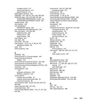 Index 523
complete control 214
security permissions 210
special meaning 214
UNIX System Services 379
UNIXPRIV 201, 216–217, 221, 492, 498, 500
UNIXPRIV class 204, 216, 488, 492, 494
SUPERUSER.PROCESS.KILL profile 501
SUPERUSER.SETPRIORITY profile 502
Update access 189
user directory 255
user identification
RACROUTE request 328
user identification with DB2 back-end 294
User information 279, 292–293
additional entity 299
limited amount 296
single instance 293
user integrity 242
user login 280
user profile 314–316
User program 70–72, 75, 77, 88, 94, 162
addressing mistake 80
users 244
utility computing 246
V
VERRIDE 495
Virtual Channel-To- Channel adapter 254
Virtual Channel-to-Channel
Adapter 274
Virtual Channel-To-Channel (VCTC) 254, 268
virtual Channel-To-Channel (VCTC) 254
Virtual Channel-to-Channel Adapters (VCTCA) 253
virtual farm 246
Virtual Machine 242
257
processor architecture 259
SPECIAL statement 254
virtual machine
creating "second (VMS) 94
creating "second level guest VMs 94
virtual environments 93
virtual machine (VM) 93, 96, 242–243, 245, 272,
284, 286
virtual machines (VM) 241–243
virtual networking 253
Virtual Private Network (VPN) 116–117, 151, 223,
229, 284
virtual server 245, 247, 269, 289
processing cycles 247
virtual servers 249
Virtual Storage 87, 90
virtual storage 71, 85, 87, 90
Virtual Storage Access Method (VSAM) 309
Virtual Storage Extended (VSE) 305–306
Virtual Telecommunications Access Method
(VTAM) 230
virtualization 242
virtualize 17
virtualized environment 88–90, 251, 270, 286
conceptual structure 88
operating system 99
physical resources 89
proper isolation 89
very low overhead 251
VLAN 146
VM user directory 255
VSAM control 189
VSAM data 322
VSE dialogue 308
VSE job 319
entire sequence 319
VSE system 306–307, 309, 312, 315, 319
325
basic system control 307
W
Web application server 382
Web Server 200, 377–379
Web server 117, 245, 281, 336, 377, 379
security 377
static Web page 377
Web servers 377
Web Service 388–390
Web Services 388
Web site 324
WebSEAL 400
WebSphere Application Server 378, 382
World Wide Web (WWW) 375–376, 389
X
XCF 149
XCF link 150, 153
XML Digital Signature 388
 