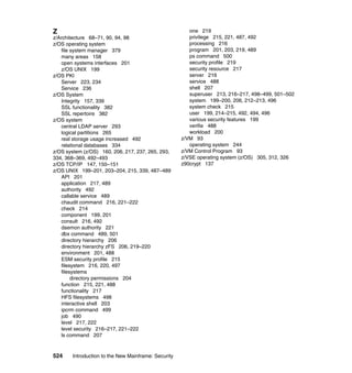 524 Introduction to the New Mainframe: Security
Z
z/Architecture 68–71, 90, 94, 98
z/OS operating system
file system manager 379
many areas 158
open systems interfaces 201
z/OS UNIX 199
z/OS PKI
Server 223, 234
Service 236
z/OS System
Integrity 157, 339
SSL functionality 382
SSL repertoire 382
z/OS system
central LDAP server 293
logical partitions 265
real storage usage increased 492
relational databases 334
z/OS system (z/OS) 160, 206, 217, 237, 265, 293,
334, 368–369, 492–493
z/OS TCP/IP 147, 150–151
z/OS UNIX 199–201, 203–204, 215, 339, 487–489
API 201
application 217, 489
authority 492
callable service 489
chaudit command 216, 221–222
check 214
component 199, 201
consult 216, 492
daemon authority 221
dbx command 489, 501
directory hierarchy 206
directory hierarchy zFS 206, 219–220
environment 201, 488
ESM security profile 215
filesystem 216, 220, 497
filesystems
directory permissions 204
function 215, 221, 488
functionality 217
HFS filesystems 498
interactive shell 203
ipcrm command 499
job 490
level 217, 222
level security 216–217, 221–222
ls command 207
one 219
privilege 215, 221, 487, 492
processing 216
program 201, 203, 219, 489
ps command 500
security profile 219
security resource 217
server 216
service 488
shell 207
superuser 213, 216–217, 498–499, 501–502
system 199–200, 206, 212–213, 496
system check 215
user 199, 214–215, 492, 494, 496
various security features 199
verifie 488
workload 200
z/VM 93
operating system 244
z/VM Control Program 93
z/VSE operating system (z/OS) 305, 312, 326
z90crypt 137
 