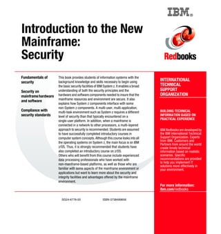®
SG24-6776-00 ISBN 0738489656
INTERNATIONAL
TECHNICAL
SUPPORT
ORGANIZATION
BUILDING TECHNICAL
INFORMATION BASED ON
PRACTICAL EXPERIENCE
IBM Redbooks are developed by
the IBM International Technical
Support Organization. Experts
from IBM, Customers and
Partners from around the world
create timely technical
information based on realistic
scenarios. Specific
recommendations are provided
to help you implement IT
solutions more effectively in
your environment.
For more information:
ibm.com/redbooks
Introduction to the New
Mainframe:
Security
Fundamentals of
security
Security on
mainframehardware
and software
Compliance with
security standards
This book provides students of information systems with the
background knowledge and skills necessary to begin using
the basic security facilities of IBM System z. It enables a broad
understanding of both the security principles and the
hardware and software components needed to insure that the
mainframe resources and environment are secure. It also
explains how System z components interface with some
non-System z components. A multi-user, multi-application,
multi-task environment such as System z requires a different
level of security than that typically encountered on a
single-user platform. In addition, when a mainframe is
connected in a network to other processors, a multi-layered
approach to security is recommended. Students are assumed
to have successfully completed introductory courses in
computer system concepts. Although this course looks into all
the operating systems on System z, the main focus is on IBM
z/OS. Thus, it is strongly recommended that students have
also completed an introductory course on z/OS.
Others who will benefit from this course include experienced
data processing professionals who have worked with
non-mainframe-based platforms, as well as those who are
familiar with some aspects of the mainframe environment or
applications but want to learn more about the security and
integrity facilities and advantages offered by the mainframe
environment.
Back cover
 
