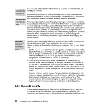 34 Introduction to the New Mainframe: Security
Accountability means that the information has an owner or custodian who will
stand by its contents.
Non-repudiation means that data transmission devices have built-in security
features that include a “signature” of the sender. The sender cannot repudiate or
deny sending the data as long as the sender’s signature is included.
An increasingly important area of integrity checking is in the realm of accidental
changes to data. Informal figures put the loss of information as a consequence of
user error at a higher level than external hacking. Inadvertent modification of
data that renders mission-critical data and systems unusable costs organizations
valuable resources and time. In certain cases, such as air and ground traffic
controls, drug manufacturing controls, and control for utility companies operating
dams and atomic energy plants, errors could result in damage along with
consequences of incalculable proportions. So you can see, data integrity is a
serious concern.
Integrity checks are established around certain control principles or abstractions
that can be implemented. These abstractions are need-to-know,
rotation-of-duties, and separation-of-duties, and we explain them in more detail
here:
For the need-to-know controls, users are granted access to resources on the
basis of what they need to know, at a particular time, to complete an assigned
task, to a degree also stipulated by the control. You may already be familiar
with this term because of its use in spy movies, where the hero is given
assignments and information on a “need to know” basis.
Separation-of-duties controls lessen the likelihood of abuse by dividing
activities so the person authorizing or certifying the validity of the activity is
not the one to also execute it. Thus, the person who is allowed to certify the
validity of a transaction such as a transfer of funds from the bookstore to the
courier service will not be the same person that signs and mails the courier’s
check.
Rotation-of-duties controls change the responsibilities of individuals so that
no person stays in a position long enough to find and exploit the weakness in
business controls that person may discover over the span of time. This
means of control is the most challenging to implement because it incurs a
large overhead in reassigning access control passwords and systems.
3.3.1 Threats to integrity
In some ways process integrity, data integrity, and systems integrity are much
more serpentine and complicated than confidentiality and availability. With
integrity, we are checking not only unintentional and accidental modification, but
Accountability
Information has
an owner who
will vouch for it.
Non-repudiation
Information will
not be denied by
owner.
Abstraction
Ignore physical
and logical
boundaries to
obtain a larger
picture.
 