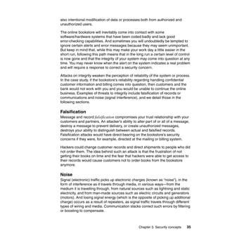 Chapter 3. Security concepts 35
also intentional modification of data or processes both from authorized and
unauthorized users.
The online bookstore will inevitably come into contact with some
software/hardware systems that have been coded badly and lack good
error-checking capabilities. And sometimes you will undoubtedly be tempted to
ignore certain alerts and error messages because they may seem unimportant.
But keep in mind that, while this may make your work day a little easier in the
short run, following this path means that in the long run a certain level of control
is now gone and that the integrity of your system may come into question at any
time. You may never know when the alert on the system indicates a real problem
and will require a response to correct a security concern.
Attacks on integrity weaken the perception of reliability of the system or process.
In the case study, if the bookstore’s reliability regarding handling confidential
customer information and billing comes into question, then customers and the
bank would not work with you and you would be unable to continue the online
business. Examples of threats to integrity include falsification of records or
communications and noise (signal interference), and we detail those in the
following sections.
Falsification
Message and record falsification compromises your trust relationship with your
customers and partners. An attacker’s ability to alter part of or all of a message,
destroy a message to prevent delivery, or create unauthorized messages,
destroys your ability to distinguish between actual and falsified records.
Falsification attacks would have direct bearing on the bookstore’s security
concerns if they were, for example, directed at the mailing or billing system.
Hackers could change customer records and direct shipments to people who did
not order them. The idea behind such an attack is that the frustration of not
getting their books on time and the fear that hackers were able to get access to
their records would cause customers not to order books from the bookstore
anymore.
Noise
Signal (electronic) traffic picks up electronic charges (known as “noise”), in the
form of interference as it travels through media, in various ways—from the
medium it is travelling through, from natural sources such as lightning and static
electricity, and from man-made sources such as electric circuits and generators
(motors). And losing signal energy (which is the opposite of picking up additional
charge) occurs as a result of repeaters, as signal traffic travels through different
types of wiring and media. Communication stacks correct such errors by filtering
or boosting to compensate.
 