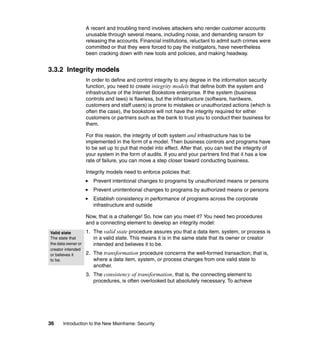 36 Introduction to the New Mainframe: Security
A recent and troubling trend involves attackers who render customer accounts
unusable through several means, including noise, and demanding ransom for
releasing the accounts. Financial institutions, reluctant to admit such crimes were
committed or that they were forced to pay the instigators, have nevertheless
been cracking down with new tools and policies, and making headway.
3.3.2 Integrity models
In order to define and control integrity to any degree in the information security
function, you need to create integrity models that define both the system and
infrastructure of the Internet Bookstore enterprise. If the system (business
controls and laws) is flawless, but the infrastructure (software, hardware,
customers and staff users) is prone to mistakes or unauthorized actions (which is
often the case), the bookstore will not have the integrity required for either
customers or partners such as the bank to trust you to conduct their business for
them.
For this reason, the integrity of both system and infrastructure has to be
implemented in the form of a model. Then business controls and programs have
to be set up to put that model into effect. After that, you can test the integrity of
your system in the form of audits. If you and your partners find that it has a low
rate of failure, you can move a step closer toward conducting business.
Integrity models need to enforce policies that:
Prevent intentional changes to programs by unauthorized means or persons
Prevent unintentional changes to programs by authorized means or persons
Establish consistency in performance of programs across the corporate
infrastructure and outside
Now, that is a challenge! So, how can you meet it? You need two procedures
and a connecting element to develop an integrity model:
1. The valid state procedure assures you that a data item, system, or process is
in a valid state. This means it is in the same state that its owner or creator
intended and believes it to be.
2. The transformation procedure concerns the well-formed transaction; that is,
where a data item, system, or process changes from one valid state to
another.
3. The consistency of transformation, that is, the connecting element to
procedures, is often overlooked but absolutely necessary. To achieve
Valid state
The state that
the data owner or
creator intended
or believes it
to be.
 