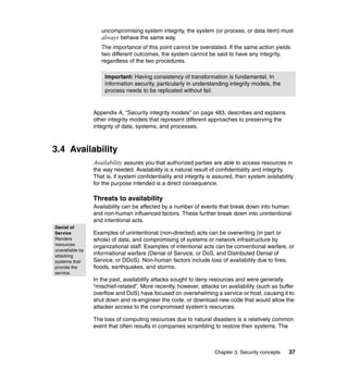 Chapter 3. Security concepts 37
uncompromising system integrity, the system (or process, or data item) must
always behave the same way.
The importance of this point cannot be overstated. If the same action yields
two different outcomes, the system cannot be said to have any integrity,
regardless of the two procedures.
Appendix A, “Security integrity models” on page 483, describes and explains
other integrity models that represent different approaches to preserving the
integrity of data, systems, and processes.
3.4 Availability
Availability assures you that authorized parties are able to access resources in
the way needed. Availability is a natural result of confidentiality and integrity.
That is, if system confidentiality and integrity is assured, then system availability
for the purpose intended is a direct consequence.
Threats to availability
Availability can be affected by a number of events that break down into human
and non-human influenced factors. These further break down into unintentional
and intentional acts.
Examples of unintentional (non-directed) acts can be overwriting (in part or
whole) of data, and compromising of systems or network infrastructure by
organizational staff. Examples of intentional acts can be conventional warfare, or
informational warfare (Denial of Service, or DoS, and Distributed Denial of
Service, or DDoS). Non-human factors include loss of availability due to fires,
floods, earthquakes, and storms.
In the past, availability attacks sought to deny resources and were generally
“mischief-related”. More recently, however, attacks on availability (such as buffer
overflow and DoS) have focused on overwhelming a service or host, causing it to
shut down and re-engineer the code, or download new code that would allow the
attacker access to the compromised system’s resources.
The loss of computing resources due to natural disasters is a relatively common
event that often results in companies scrambling to restore their systems. The
Important: Having consistency of transformation is fundamental. In
information security, particularly in understanding integrity models, the
process needs to be replicated without fail.
Denial of
Service
Renders
resources
unavailable by
attacking
systems that
provide the
service.
 
