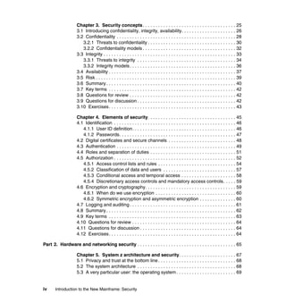 iv Introduction to the New Mainframe: Security
Chapter 3. Security concepts. . . . . . . . . . . . . . . . . . . . . . . . . . . . . . . . . . . . 25
3.1 Introducing confidentiality, integrity, availability. . . . . . . . . . . . . . . . . . . . . 26
3.2 Confidentiality . . . . . . . . . . . . . . . . . . . . . . . . . . . . . . . . . . . . . . . . . . . . . . 28
3.2.1 Threats to confidentiality . . . . . . . . . . . . . . . . . . . . . . . . . . . . . . . . . . 30
3.2.2 Confidentiality models . . . . . . . . . . . . . . . . . . . . . . . . . . . . . . . . . . . . 32
3.3 Integrity . . . . . . . . . . . . . . . . . . . . . . . . . . . . . . . . . . . . . . . . . . . . . . . . . . . 33
3.3.1 Threats to integrity . . . . . . . . . . . . . . . . . . . . . . . . . . . . . . . . . . . . . . 34
3.3.2 Integrity models. . . . . . . . . . . . . . . . . . . . . . . . . . . . . . . . . . . . . . . . . 36
3.4 Availability . . . . . . . . . . . . . . . . . . . . . . . . . . . . . . . . . . . . . . . . . . . . . . . . . 37
3.5 Risk . . . . . . . . . . . . . . . . . . . . . . . . . . . . . . . . . . . . . . . . . . . . . . . . . . . . . . 39
3.6 Summary . . . . . . . . . . . . . . . . . . . . . . . . . . . . . . . . . . . . . . . . . . . . . . . . . . 40
3.7 Key terms . . . . . . . . . . . . . . . . . . . . . . . . . . . . . . . . . . . . . . . . . . . . . . . . . 42
3.8 Questions for review . . . . . . . . . . . . . . . . . . . . . . . . . . . . . . . . . . . . . . . . . 42
3.9 Questions for discussion . . . . . . . . . . . . . . . . . . . . . . . . . . . . . . . . . . . . . . 42
3.10 Exercises. . . . . . . . . . . . . . . . . . . . . . . . . . . . . . . . . . . . . . . . . . . . . . . . . 43
Chapter 4. Elements of security. . . . . . . . . . . . . . . . . . . . . . . . . . . . . . . . . . 45
4.1 Identification . . . . . . . . . . . . . . . . . . . . . . . . . . . . . . . . . . . . . . . . . . . . . . . 46
4.1.1 User ID definition. . . . . . . . . . . . . . . . . . . . . . . . . . . . . . . . . . . . . . . . 46
4.1.2 Passwords. . . . . . . . . . . . . . . . . . . . . . . . . . . . . . . . . . . . . . . . . . . . . 47
4.2 Digital certificates and secure channels . . . . . . . . . . . . . . . . . . . . . . . . . . 48
4.3 Authentication . . . . . . . . . . . . . . . . . . . . . . . . . . . . . . . . . . . . . . . . . . . . . . 49
4.4 Roles and separation of duties . . . . . . . . . . . . . . . . . . . . . . . . . . . . . . . . . 51
4.5 Authorization . . . . . . . . . . . . . . . . . . . . . . . . . . . . . . . . . . . . . . . . . . . . . . . 52
4.5.1 Access control lists and rules . . . . . . . . . . . . . . . . . . . . . . . . . . . . . . 54
4.5.2 Classification of data and users . . . . . . . . . . . . . . . . . . . . . . . . . . . . 57
4.5.3 Conditional access and temporal access . . . . . . . . . . . . . . . . . . . . . 58
4.5.4 Discretionary access controls and mandatory access controls. . . . . 59
4.6 Encryption and cryptography. . . . . . . . . . . . . . . . . . . . . . . . . . . . . . . . . . . 59
4.6.1 When do we use encryption . . . . . . . . . . . . . . . . . . . . . . . . . . . . . . . 60
4.6.2 Symmetric encryption and asymmetric encryption . . . . . . . . . . . . . . 60
4.7 Logging and auditing. . . . . . . . . . . . . . . . . . . . . . . . . . . . . . . . . . . . . . . . . 61
4.8 Summary . . . . . . . . . . . . . . . . . . . . . . . . . . . . . . . . . . . . . . . . . . . . . . . . . . 62
4.9 Key terms . . . . . . . . . . . . . . . . . . . . . . . . . . . . . . . . . . . . . . . . . . . . . . . . . 63
4.10 Questions for review . . . . . . . . . . . . . . . . . . . . . . . . . . . . . . . . . . . . . . . . 64
4.11 Questions for discussion . . . . . . . . . . . . . . . . . . . . . . . . . . . . . . . . . . . . . 64
4.12 Exercises. . . . . . . . . . . . . . . . . . . . . . . . . . . . . . . . . . . . . . . . . . . . . . . . . 64
Part 2. Hardware and networking security . . . . . . . . . . . . . . . . . . . . . . . . . . . . . . . . . . . . . . 65
Chapter 5. System z architecture and security. . . . . . . . . . . . . . . . . . . . . . 67
5.1 Privacy and trust at the bottom line . . . . . . . . . . . . . . . . . . . . . . . . . . . . . . 68
5.2 The system architecture . . . . . . . . . . . . . . . . . . . . . . . . . . . . . . . . . . . . . . 68
5.3 A very particular user: the operating system . . . . . . . . . . . . . . . . . . . . . . . 69
 