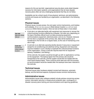 38 Introduction to the New Mainframe: Security
reasons for this are two-fold: organizational security plans rarely detail disaster
recovery for information systems, and organizations that do have disaster
recovery plans often set very challenging standards that they do not follow.
Availability can be a direct result of how physical, technical, and administrative
controls and issues are handled by an organization, as described in the following
sections.
Physical issues
Physical issues include access, fire and water control mechanisms, and hotsites
and coldsites. A hot site is a manned offsite failover location; a cold site is an
unmanned offsite failover location. Here we look at these sites in more detail:
A hot site is an alternate facility with equipment and resources to recover the
critical business functions affected by a disaster. Hot sites vary, depending on
the type of facilities offered (such as data processing equipment,
communications equipment, electrical power, and so on). However, because
the hot site is a duplicate of the primary site, data will be backed up or
transferred to the hot site on a regular basis, so the cost of maintaining a hot
site is high.
A cold site is an alternate operating facility devoid of resources or equipment
except for air-conditioning and electrical wiring. Equipment and resources
must be installed in such a facility to duplicate the critical business functions
of the organization. (Using a cold site requires lead time for equipment
delivery, installation, and testing.)
At the cold site, the system would be brought up with no applications running
on the equipment. The backup tapes from the primary site would be
transported to the cold site, and the system would then be loaded with the
most recent backup tapes. There could be some data loss with this process,
so synchronization would be needed after the backups have been restored to
the cold site.
Technical issues
Technical issues (also hardware-related) include fault tolerance, automatic
backup, and the technical aspects of physical access controls mechanisms.
Administrative issues
Administrative issues (also software-related) include policies concerning access
control, information security or infrastructure protection plan, contingency or
disaster recovery plans training and documentations and reporting guidelines.
Hot site
Manned offsite
failover
l ti
Cold site
Unmanned
offsite failover
location.
 