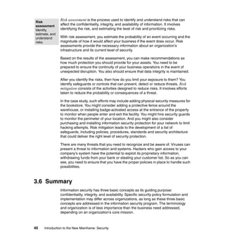 40 Introduction to the New Mainframe: Security
Risk assessment is the process used to identify and understand risks that can
affect the confidentiality, integrity, and availability of information. It involves
identifying the risk, and estimating the level of risk and prioritizing risks.
With risk assessment, you estimate the probability of an event occurring and the
magnitude of how it would affect your business if the event does occur. Risk
assessments provide the necessary information about an organization’s
infrastructure and its current level of security.
Based on the results of the assessment, you can make recommendations as
how much protection you should provide for your assets. You need to be
prepared to ensure the continuity of your business operations in the event of
unexpected disruption. You also should ensure that data integrity is maintained.
After you identify the risks, then how do you limit your exposure to them? You
identify safeguards or controls that can prevent, detect or reduce threats. Risk
mitigation consists of the activities designed to reduce risks. It involves efforts
taken to reduce the probability or consequences of a threat.
In the case study, such efforts may include adding physical security measures for
the bookstore. You might consider adding a protective fence around the
warehouse, or installing badge-activated access at the entrance of the property
to monitor when people enter and exit the facility. You might hire security guards
to monitor the perimeter of your location. And you might also consider
purchasing and installing information security protection for your network to limit
hacking attempts. Risk mitigation leads to the development of a list of
safeguards, including policies, procedures, standards and security architecture
that could deliver the right level of security protection.
There are many threats that you need to recognize and be aware of. Viruses can
present a threat to information and systems. Hackers who gain access to your
company’s system have the potential to exploit its proprietary information,
withdrawing funds from your bank or stealing your customer list. So as you can
see, you need to ensure that you have the proper policies in place to handle such
possibilities.
3.6 Summary
Information security has three basic concepts as its guiding purpose:
confidentiality, integrity, and availability. Specific security policy formulation and
implementation may differ across organizations, as long as these three basic
concepts are addressed in the information security program. The terminology
and organization is of less importance than the business need addressed,
depending on an organization’s core mission.
Risk
assessment
Identify,
estimate, and
understand
risks.
 