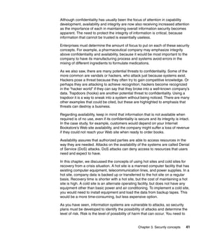 Chapter 3. Security concepts 41
Although confidentiality has usually been the focus of attention in capability
development, availability and integrity are now also receiving increased attention
as the importance of each in maintaining overall information security becomes
apparent. The need to protect the integrity of information is critical, because
information that cannot be trusted is essentially useless.
Enterprises must determine the amount of focus to put on each of these security
concepts. For example, a pharmaceutical company may emphasize integrity
above confidentiality and availability, because it would be most important to the
company to have its manufacturing process and systems avoid errors in the
mixing of different ingredients to formulate medications.
As we also saw, there are many potential threats to confidentiality. Some of the
more common are vandals or hackers, who attack just because systems exist.
Hackers pose a threat because they often try to gain competitive knowledge. Or
perhaps they are attacking to achieve recognition; hackers become recognized
in the “hacker world” if they can say that they broke into a well-known company’s
data. Trapdoors (hooks) are another potential threat to confidentiality. Using a
trapdoor it is a way to sneak into a system without being noticed. There are many
other examples that could be cited, but these are highlighted to emphasis that
threats can destroy a business.
Regarding availability, keep in mind that information that is not available when
required is of no use, even if its confidentiality is secure and its integrity is intact.
In the case study, for example, customers would depend on your Internet
Bookstore’s Web site availability, and the company might suffer a loss of revenue
if they could not reach your Web site when ready to order books.
Availability assures that authorized parties are able to access resources in the
way they are needed. Attacks on the availability of the systems are called Denial
of Service (DoS) attacks. DoS attacks can deny access to resources that users
need and expect to have.
In this chapter, we discussed the concepts of using hot sites and cold sites for
recovery from a crisis situation. A hot site is a manned computer facility that has
existing computer equipment, telecommunication lines, and power supplies. In a
hot site, company data is backed up or transferred to the hot site on a regular
basis. Recovery time is shorter with a hot site, but the cost of maintaining a hot
site is high. A cold site is an alternate operating facility, but does not have any
equipment other than basic power and air conditioning. To implement a cold site,
you would need to install equipment and load the data from backup tapes. This
would be a more time-consuming, but less expensive option.
As you have seen, information systems are vulnerable to attacks, so security
plans must be developed to identify the possibility of attacks and determine the
level of risk. Risk is the level of possibility of harm that can occur. You need to
 
