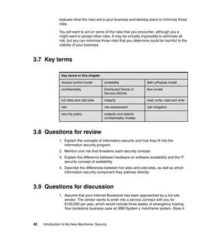 42 Introduction to the New Mainframe: Security
evaluate what the risks are to your business and develop plans to minimize those
risks.
You will want to act on some of the risks that you encounter, although you e
might want to accept other risks. It may be virtually impossible to eliminate all
risk, but you can minimize those risks that you determine could be harmful to the
viability of your business.
3.7 Key terms
3.8 Questions for review
1. Explain the concepts of information security and how they fit into the
information security program.
2. Mention one risk that threatens each security concept.
3. Explain the difference between hardware on software availability and the IT
security concept of availability.
4. Describe the differences between hot sites and cold sites, as well as which
information security component they address directly.
3.9 Questions for discussion
1. Assume that your Internet Bookstore has been approached by a hot site
vendor. The vendor wants to enter into a service contract with you for
$100,000 per year, which would include three weeks of emergency hosting.
Your bookstore business uses an IBM System z mainframe system. Does it
Key terms in this chapter
Access control model availability Bell LaPadula model
confidentiality Distributed Denial of
Service (DDoS)
flow model
hot sites and cold sites integrity read, write, read and write
risk risk assessment risk mitigation
security policy subjects and objects
confidentiality models
 