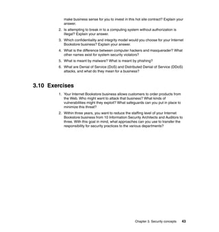 Chapter 3. Security concepts 43
make business sense for you to invest in this hot site contract? Explain your
answer.
2. Is attempting to break in to a computing system without authorization is
illegal? Explain your answer.
3. Which confidentiality and integrity model would you choose for your Internet
Bookstore business? Explain your answer.
4. What is the difference between computer hackers and masquerader? What
other names exist for system security violators?
5. What is meant by malware? What is meant by phishing?
6. What are Denial of Service (DoS) and Distributed Denial of Service (DDoS)
attacks, and what do they mean for a business?
3.10 Exercises
1. Your Internet Bookstore business allows customers to order products from
the Web. Who might want to attack that business? What kinds of
vulnerabilities might they exploit? What safeguards can you put in place to
minimize this threat?
2. Within three years, you want to reduce the staffing level of your Internet
Bookstore business from 10 Information Security Architects and Auditors to
three. With this goal in mind, what approaches can you use to transfer the
responsibility for security practices to the various departments?
 