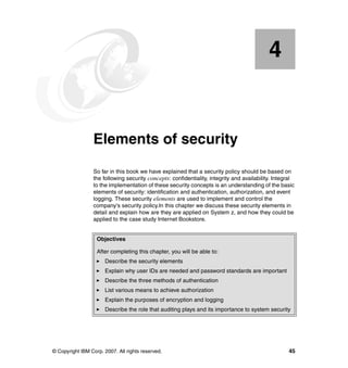 © Copyright IBM Corp. 2007. All rights reserved. 45
Chapter 4. Elements of security
So far in this book we have explained that a security policy should be based on
the following security concepts: confidentiality, integrity and availability. Integral
to the implementation of these security concepts is an understanding of the basic
elements of security: identification and authentication, authorization, and event
logging. These security elements are used to implement and control the
company's security policy.In this chapter we discuss these security elements in
detail and explain how are they are applied on System z, and how they could be
applied to the case study Internet Bookstore.
4
Objectives
After completing this chapter, you will be able to:
Describe the security elements
Explain why user IDs are needed and password standards are important
Describe the three methods of authentication
List various means to achieve authorization
Explain the purposes of encryption and logging
Describe the role that auditing plays and its importance to system security
 