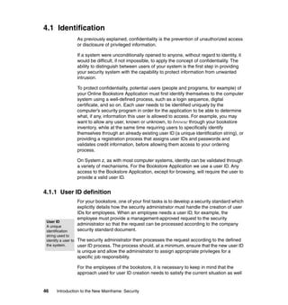 46 Introduction to the New Mainframe: Security
4.1 Identification
As previously explained, confidentiality is the prevention of unauthorized access
or disclosure of privileged information.
If a system were unconditionally opened to anyone, without regard to identity, it
would be difficult, if not impossible, to apply the concept of confidentiality. The
ability to distinguish between users of your system is the first step in providing
your security system with the capability to protect information from unwanted
intrusion.
To protect confidentiality, potential users (people and programs, for example) of
your Online Bookstore Application must first identify themselves to the computer
system using a well-defined process, such as a login sequence, digital
certificate, and so on. Each user needs to be identified uniquely by the
computer’s security program in order for the application to be able to determine
what, if any, information this user is allowed to access. For example, you may
want to allow any user, known or unknown, to browse through your bookstore
inventory, while at the same time requiring users to specifically identify
themselves through an already existing user ID (a unique identification string), or
providing a registration process that assigns user IDs and passwords and
validates credit information, before allowing them access to your ordering
process.
On System z, as with most computer systems, identity can be validated through
a variety of mechanisms. For the Bookstore Application we use a user ID. Any
access to the Bookstore Application, except for browsing, will require the user to
provide a valid user ID.
4.1.1 User ID definition
For your bookstore, one of your first tasks is to develop a security standard which
explicitly details how the security administrator must handle the creation of user
IDs for employees. When an employee needs a user ID, for example, the
employee must provide a management-approved request to the security
administrator so that the request can be processed according to the company
security standard document.
The security administrator then processes the request according to the defined
user ID process. The process should, at a minimum, ensure that the new user ID
is unique and allow the administrator to assign appropriate privileges for a
specific job responsibility.
For the employees of the bookstore, it is necessary to keep in mind that the
approach used for user ID creation needs to satisfy the current situation as well
User ID
A unique
identification
string used to
identify a user to
the system.
 