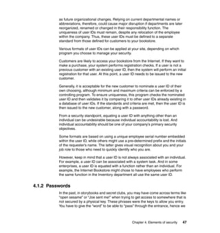 Chapter 4. Elements of security 47
as future organizational changes. Relying on current departmental names or
abbreviations, therefore, could cause major disruption if departments are later
reorganized, renamed or changed in their responsibility function. The
uniqueness of user IDs must remain, despite any relocation of the employee
within the company. Thus, these user IDs must be defined to a separate
standard from those defined for customers to your bookstore.
Various formats of user IDs can be applied at your site, depending on which
program you choose to manage your security.
Customers are likely to access your bookstore from the Internet. If they want to
make a purchase, your system performs registration checks. If a user is not a
previous customer with an existing user ID, then the system will perform an initial
registration for that user. At this point, a user ID needs to be issued to the new
customer.
Generally, it is acceptable for the new customer to nominate a user ID of their
own choosing, although minimum and maximum criteria can be enforced by a
controlling program. To ensure uniqueness, this program checks the nominated
user ID and then validates it by comparing it to other user IDs already existing in
a database of user IDs. If the standards and criteria are met, then the user ID is
then issued to the new customer, along with a password.
From a security standpoint, equating a user ID with anything other than an
individual can be undesirable because individual accountability is lost. And
individual accountability should be one of your company's primary security
objectives.
Some formats are based on using a unique employee serial number embedded
within the user ID, while others might use a pre-determined prefix and the initials
of the requester’s name. The latter gives visual recognition about you and your
job role to those who need to quickly identify who you are.
However, keep in mind that a user ID is not always associated with an individual.
For example, a user ID can be associated with a system task. And in some
enterprises, a user ID is equated with a function rather than an individual. For
example, the Internet Bookstore might chose to have employees who perform
the same function in the Inventory department all use the same user ID.
4.1.2 Passwords
In the past, in storybooks and secret clubs, you may have come across terms like
“open sesame” or “Joe sent me!” when trying to get access to somewhere that is
not secured by a physical key. These phrases were the keys to allow you entry.
You have to give the “word” to be able to “pass” through the entrance, hence we
 