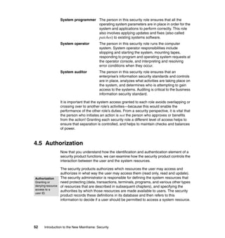 52 Introduction to the New Mainframe: Security
System programmer The person in this security role ensures that all the
operating system parameters are in place in order for the
system and applications to perform correctly. This role
also involves applying updates and fixes (also called
patches) to existing systems software.
System operator The person in this security role runs the computer
system. System operator responsibilities include
stopping and starting the system, mounting tapes,
responding to program and operating system requests at
the operator console, and interpreting and resolving
error conditions when they occur.
System auditor The person in this security role ensures that an
enterprise’s information security standards and controls
are in place, analyzes what activities are taking place on
the system, and determines who is attempting to gain
access to the systems. Auditing is critical to the business
information security standard.
It is important that the system access granted to each role avoids overlapping or
crossing over to another role’s activities—because this would enable the
performance of the other role’s duties. From a security perspective, it is vital that
the person who initiates an action is not the person who approves or benefits
from the action! Granting each security role a different level of access helps to
ensure that separation is controlled, and helps to maintain checks and balances
of power.
4.5 Authorization
Now that you understand how the identification and authentication element of a
security product functions, we can examine how the security product controls the
interaction between the user and the system resources.
The security products authorizes which resources the user may access and
authorizes in what way the user may access them (read only, read and update).
The security administrator is responsible for defining the system resources that
need protecting (data, transactions, terminals, programs, and various other types
of resources that are described in subsequent chapters), and specifying the
authorities by which those resources are made available to users. The security
product records these definitions in its database and then refers to this
information to decide if a user should be permitted to access a system resource.
Authorization
Granting or
denyingresource
access to a
user ID.
 