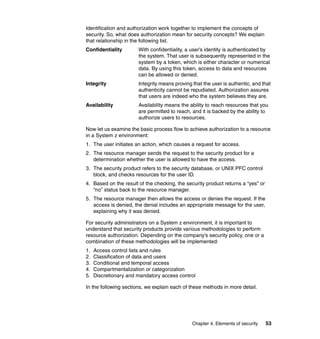 Chapter 4. Elements of security 53
Identification and authorization work together to implement the concepts of
security. So, what does authorization mean for security concepts? We explain
that relationship in the following list.
Confidentiality With confidentiality, a user’s identity is authenticated by
the system. That user is subsequently represented in the
system by a token, which is either character or numerical
data. By using this token, access to data and resources
can be allowed or denied.
Integrity Integrity means proving that the user is authentic, and that
authenticity cannot be repudiated. Authorization assures
that users are indeed who the system believes they are.
Availability Availability means the ability to reach resources that you
are permitted to reach, and it is backed by the ability to
authorize users to resources.
Now let us examine the basic process flow to achieve authorization to a resource
in a System z environment:
1. The user initiates an action, which causes a request for access.
2. The resource manager sends the request to the security product for a
determination whether the user is allowed to have the access.
3. The security product refers to the security database, or UNIX PFC control
block, and checks resources for the user ID.
4. Based on the result of the checking, the security product returns a “yes” or
“no” status back to the resource manager.
5. The resource manager then allows the access or denies the request. If the
access is denied, the denial includes an appropriate message for the user,
explaining why it was denied.
For security administrators on a System z environment, it is important to
understand that security products provide various methodologies to perform
resource authorization. Depending on the company's security policy, one or a
combination of these methodologies will be implemented:
1. Access control lists and rules
2. Classification of data and users
3. Conditional and temporal access
4. Compartmentalization or categorization
5. Discretionary and mandatory access control
In the following sections, we explain each of these methods in more detail.
 