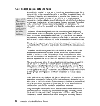 54 Introduction to the New Mainframe: Security
4.5.1 Access control lists and rules
Access control lists (ACLs) allow you to control user access to resources. Each
resource in the system needs to have a list of user IDs or groups associated with
it that directly specifies who has what level of authority when they access the
resource. These lists (or rules, as they are referred to by certain security
products) are maintained by the security administrator at the higher level, but can
be delegated to data owners who can manage their own resources. Depending
on the environment, the resource owner can specify who can access the
information, how it can be accessed, when it can be accessed, and under what
conditions.
The various security management products available to System z operating
systems follow different philosophies regarding how they give access after the
user ID is created. Some products might use a grouping of user IDs concept,
because of the ability to use a group name to allow access to resources. A group
is considered a collection of users with similar access requirements to resources.
Other products may use a role-based abbreviation as a prefix in combination with
a unique identifier. The prefix is used to relate the user ID to the resource access
rules.
The various security management products also follow different philosophies
regarding how they provide universal access, which is the access authority
allowed to any group or user that is not specifically permitted access to the
resource. Each resource has a universal access authority associated with it. The
universal access can be any of the access levels previously mentioned.
If the security product allows it, a security administrator can define groups that
are role-based or function-based. Each group is given access to various
resources and with differing levels, like read only, update, or full access. When
user IDs are connected to a group, they are being given the same access that
already applies to the group. Therefore it is possible to have a user ID connected
to many groups, allowing access to different applications at various access
levels.
When using the grouping process, the security administrator can determine that
access to a group can be locally controlled by an authorized designated person
responsible for that group of users. The administrator gives this person additional
authority to be able to connect and remove user IDs for the group in order to
maintain direct control of the users who access those resources.
Using grouping for user IDs also makes it easier for the security administrator to
grant new accesses. The security administrator can apply access by just the
group name, thereby immediately giving all users connected to that group the
same level of access. Administrators should avoid giving access by user ID if
access control
list
List associated
with a resource
that identifies all
users/groups
that can access a
resource and
their access
rights or
permissions.
 