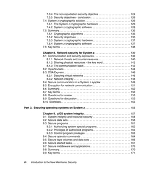 vi Introduction to the New Mainframe: Security
7.3.4 The non-repudiation security objective . . . . . . . . . . . . . . . . . . . . . . 124
7.3.5 Security objectives - conclusion . . . . . . . . . . . . . . . . . . . . . . . . . . . 126
7.4 System z cryptographic solution . . . . . . . . . . . . . . . . . . . . . . . . . . . . . . . 126
7.4.1 The System z cryptographic hardware . . . . . . . . . . . . . . . . . . . . . . 126
7.4.2 System z cryptographic software . . . . . . . . . . . . . . . . . . . . . . . . . . 128
7.5 Summary . . . . . . . . . . . . . . . . . . . . . . . . . . . . . . . . . . . . . . . . . . . . . . . . . 135
7.5.1 Cryptographic algorithms . . . . . . . . . . . . . . . . . . . . . . . . . . . . . . . . 135
7.5.2 Security objectives . . . . . . . . . . . . . . . . . . . . . . . . . . . . . . . . . . . . . 135
7.5.3 System z cryptographic hardware. . . . . . . . . . . . . . . . . . . . . . . . . . 137
7.5.4 System z cryptographic software . . . . . . . . . . . . . . . . . . . . . . . . . . 137
7.6 Key terms . . . . . . . . . . . . . . . . . . . . . . . . . . . . . . . . . . . . . . . . . . . . . . . . 138
Chapter 8. Network security for System z. . . . . . . . . . . . . . . . . . . . . . . . . 139
8.1 Communication and security exposures . . . . . . . . . . . . . . . . . . . . . . . . . 140
8.1.1 Network threats and countermeasures . . . . . . . . . . . . . . . . . . . . . . 140
8.1.2 Sharing physical resources - the key word . . . . . . . . . . . . . . . . . . . 142
8.1.3 The communication stack . . . . . . . . . . . . . . . . . . . . . . . . . . . . . . . . 142
8.2 HiperSockets . . . . . . . . . . . . . . . . . . . . . . . . . . . . . . . . . . . . . . . . . . . . . . 144
8.3 OSA Express. . . . . . . . . . . . . . . . . . . . . . . . . . . . . . . . . . . . . . . . . . . . . . 146
8.3.1 Securing virtual networks . . . . . . . . . . . . . . . . . . . . . . . . . . . . . . . . 146
8.3.2 Network integrity . . . . . . . . . . . . . . . . . . . . . . . . . . . . . . . . . . . . . . . 148
8.4 Secure communication in a System z sysplex . . . . . . . . . . . . . . . . . . . . 149
8.5 Encryption for network communication . . . . . . . . . . . . . . . . . . . . . . . . . . 151
8.6 Summary . . . . . . . . . . . . . . . . . . . . . . . . . . . . . . . . . . . . . . . . . . . . . . . . . 152
8.7 Key terms . . . . . . . . . . . . . . . . . . . . . . . . . . . . . . . . . . . . . . . . . . . . . . . . 152
8.8 Questions for review . . . . . . . . . . . . . . . . . . . . . . . . . . . . . . . . . . . . . . . . 153
8.9 Questions for discussion . . . . . . . . . . . . . . . . . . . . . . . . . . . . . . . . . . . . . 153
8.10 Exercises. . . . . . . . . . . . . . . . . . . . . . . . . . . . . . . . . . . . . . . . . . . . . . . . 153
Part 3. Securing operating systems on System z . . . . . . . . . . . . . . . . . . . . . . . . . . . . . . . 155
Chapter 9. z/OS system integrity . . . . . . . . . . . . . . . . . . . . . . . . . . . . . . . . 157
9.1 System integrity and resource security . . . . . . . . . . . . . . . . . . . . . . . . . . 158
9.2 Secure data sets . . . . . . . . . . . . . . . . . . . . . . . . . . . . . . . . . . . . . . . . . . . 158
9.3 Secure programs. . . . . . . . . . . . . . . . . . . . . . . . . . . . . . . . . . . . . . . . . . . 161
9.3.1 Authorizing system special programs . . . . . . . . . . . . . . . . . . . . . . . 162
9.3.2 Privileges of authorized programs. . . . . . . . . . . . . . . . . . . . . . . . . . 163
9.3.3 Control program privileges . . . . . . . . . . . . . . . . . . . . . . . . . . . . . . . 163
9.4 Secure operator commands . . . . . . . . . . . . . . . . . . . . . . . . . . . . . . . . . . 164
9.5 Secure tape volumes and data sets . . . . . . . . . . . . . . . . . . . . . . . . . . . . 166
9.6 Secure started tasks . . . . . . . . . . . . . . . . . . . . . . . . . . . . . . . . . . . . . . . . 167
9.7 Secure middleware and applications. . . . . . . . . . . . . . . . . . . . . . . . . . . . 170
9.8 Summary . . . . . . . . . . . . . . . . . . . . . . . . . . . . . . . . . . . . . . . . . . . . . . . . . 170
9.9 Key terms . . . . . . . . . . . . . . . . . . . . . . . . . . . . . . . . . . . . . . . . . . . . . . . . 171
 