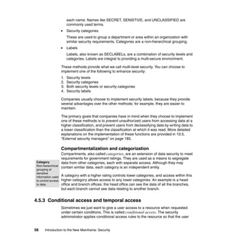 58 Introduction to the New Mainframe: Security
each name. Names like SECRET, SENSITIVE, and UNCLASSIFIED are
commonly used terms.
Security categories
These are used to group a department or area within an organization with
similar security requirements. Categories are a non-hierarchical grouping.
Labels
Labels, also known as SECLABELs, are a combination of security levels and
categories. Labels are integral to providing a multi-secure environment.
These methods provide what we call multi-level security. You can choose to
implement one of the following to enhance security:
1. Security levels
2. Security categories
3. Both security levels or security categories
4. Security labels
Companies usually choose to implement security labels, because they provide
several advantages over the other methods; for example, they are easier to
maintain.
The primary goals that companies have in mind when they choose to implement
one of these methods is to prevent unauthorized users from accessing data at a
higher classification, and prevent users from declassifying data by writing data to
a lower classification than the classification at which it was read. More detailed
explanations on the implementation of these functions are provided in 10.5,
“External security managers” on page 185.
Compartmentalization and categorization
Compartments, also called categories, are an extension of data security to meet
requirements for government ratings. They are used as a means to segregate
data from other categories, each with separate access. Although they may
contain similar data, each category is an independent entity.
A category with a higher rating controls lower categories, and access within this
higher category allows access to any lower categories. An example is a head
office and branch offices: the head office can see the data of all the branches,
but each branch cannot see data relating to another branch.
4.5.3 Conditional access and temporal access
Sometimes we just want to give a user access to a resource when requested
under certain conditions. This is called conditional access. The security
administrator applies conditional access rules to the resource so that the user
Category
Non-hierarchical
grouping of
sensitive
information used
to control access
to data.
 
