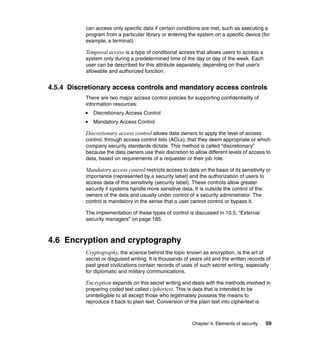 Chapter 4. Elements of security 59
can access only specific data if certain conditions are met, such as executing a
program from a particular library or entering the system on a specific device (for
example, a terminal).
Temporal access is a type of conditional access that allows users to access a
system only during a predetermined time of the day or day of the week. Each
user can be described for this attribute separately, depending on that user’s
allowable and authorized function.
4.5.4 Discretionary access controls and mandatory access controls
There are two major access control policies for supporting confidentiality of
information resources:
Discretionary Access Control
Mandatory Access Control
Discretionary access control allows data owners to apply the level of access
control, through access control lists (ACLs), that they deem appropriate or which
company security standards dictate. This method is called “discretionary”
because the data owners use their discretion to allow different levels of access to
data, based on requirements of a requester or their job role.
Mandatory access control restricts access to data on the basis of its sensitivity or
importance (represented by a security label) and the authorization of users to
access data of this sensitivity (security label). These controls allow greater
security if systems handle more sensitive data. It is outside the control of the
owners of the data and usually under control of a security administrator. The
control is mandatory in the sense that a user cannot control or bypass it.
The implementation of these types of control is discussed in 10.5, “External
security managers” on page 185.
4.6 Encryption and cryptography
Cryptography, the science behind the topic known as encryption, is the art of
secret or disguised writing. It is thousands of years old and the written records of
past great civilizations contain records of uses of such secret writing, especially
for diplomatic and military communications.
Encryption expands on this secret writing and deals with the methods involved in
preparing coded text called ciphertext. This is data that is intended to be
unintelligible to all except those who legitimately possess the means to
reproduce it back to plain text. Conversion of the plain text into ciphertext is
 